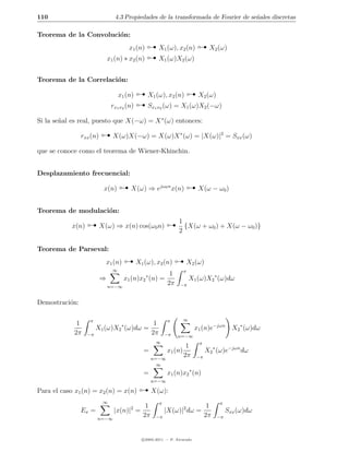 110                              4.3 Propiedades de la transformada de Fourier de se˜ales discretas
                                                                                    n



                                                                             
Teorema de la Convoluci´n:
                       o


                                                   
                                         x1 (n)        X1 (ω), x2 (n)             X2 (ω)
                              x1 (n) ∗ x2 (n)          X1 (ω)X2 (ω)


Teorema de la Correlaci´n:
                       o

                                                                      
                                              
                                    x1 (n)        X1 (ω), x2 (n)            X2 (ω)
                               rx1 x2 (n)         Sx1 x2 (ω) = X1 (ω)X2 (−ω)

Si la se˜al es real, puesto que X(−ω) = X ∗ (ω) entonces:
        n

                rxx (n)         X(ω)X(−ω) = X(ω)X ∗ (ω) = |X(ω)|2 = Sxx (ω)

que se conoce como el teorema de Wiener-Khinchin.


Desplazamiento frecuencial:

                           x(n)          X(ω) ⇒ ejω0 n x(n)                 X(ω − ω0 )


Teorema de modulaci´n:
                   o

            x(n)          X(ω) ⇒ x(n) cos(ω0 n)                  1
                                                                 2
                                                                   {X(ω + ω0 ) + X(ω − ω0 )}




                                                                 
Teorema de Parseval:
                              x1 (n)         X1 (ω), x2 (n)             X2 (ω)
                                ∞                                   π
                                                             1
                          ⇒            x1 (n)x2 ∗ (n) =                 X1 (ω)X2 ∗ (ω)dω
                              n=−∞
                                                            2π    −π


Demostraci´n:
          o

                   π                                        π       ∞
              1                      ∗  1
                      X1 (ω)X2 (ω)dω =                                     x1 (n)e−jωn      X2 ∗ (ω)dω
             2π    −π                  2π                  −π    n=−∞
                                                     ∞                      π
                                                                     1
                                               =           x1 (n)                X2 ∗ (ω)e−jωn dω
                                                    n=−∞
                                                                    2π     −π
                                                      ∞
                                               =           x1 (n)x2 ∗ (n)

Para el caso x1 (n) = x2 (n) = x(n)                 n=−∞

                                                    X(ω):
                           ∞                           π                              π
                                                1                                1
                Ex =             |x(n)|2 =                 |X(ω)|2 dω =                   Sxx (ω)dω
                       n=−∞
                                               2π    −π                         2π   −π



                                               c 2005-2011 — P. Alvarado
 