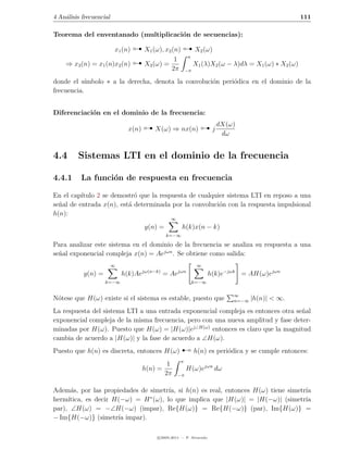 4 An´lisis frecuencial
    a                                                                                                   111

Teorema del enventanado (multiplicaci´n de secuencias):
                                     o

                                                         
                                   
                         x1 (n)       X1 (ω), x2 (n)             X2 (ω)
                                                             π
                                                  1
    ⇒ x3 (n) = x1 (n)x2 (n)           X3 (ω) =                   X1 (λ)X2 (ω − λ)dλ = X1 (ω) ∗ X2 (ω)
                                                 2π         −π

donde el s´ ımbolo ∗ a la derecha, denota la convoluci´n peri´dica en el dominio de la
                                                      o      o
frecuencia.


Diferenciaci´n en el dominio de la frecuencia:
            o

                               x(n)       X(ω) ⇒ nx(n)                   j
                                                                             dX(ω)
                                                                              dω


4.4      Sistemas LTI en el dominio de la frecuencia

4.4.1     La funci´n de respuesta en frecuencia
                  o

En el cap´ıtulo 2 se demostr´ que la respuesta de cualquier sistema LTI en reposo a una
                            o
se˜al de entrada x(n), est´ determinada por la convoluci´n con la respuesta impulsional
  n                       a                              o
h(n):
                                                  ∞
                                      y(n) =            h(k)x(n − k)
                                                k=−∞

Para analizar este sistema en el dominio de la frecuencia se analiza su respuesta a una
se˜al exponencial compleja x(n) = Aejωn . Se obtiene como salida:
  n
                         ∞                                        ∞
           y(n) =            h(k)Ae   jω(n−k)
                                                = Ae   jωn
                                                                        h(k)e−jωk = AH(ω)ejωn
                    k=−∞                                         k=−∞

                                                                                 ∞
N´tese que H(ω) existe si el sistema es estable, puesto que
 o                                                                               n=−∞   |h(n)| < ∞.
La respuesta del sistema LTI a una entrada exponencial compleja es entonces otra se˜al
                                                                                   n
exponencial compleja de la misma frecuencia, pero con una nueva amplitud y fase deter-
minadas por H(ω). Puesto que H(ω) = |H(ω)|ej∠H(ω) entonces es claro que la magnitud


                                                        ¡
cambia de acuerdo a |H(ω)| y la fase de acuerdo a ∠H(ω).
Puesto que h(n) es discreta, entonces H(ω)                       h(n) es peri´dica y se cumple entonces:
                                                                             o
                                                        π
                                                 1
                                      h(n) =                H(ω)ejωn dω
                                                2π    −π


Adem´s, por las propiedades de simetr´ si h(n) es real, entonces H(ω) tiene simetr´
      a                              ıa,                                          ıa
                               ∗
herm´ıtica, es decir H(−ω) = H (ω), lo que implica que |H(ω)| = |H(−ω)| (simetr´  ıa
par), ∠H(ω) = −∠H(−ω) (impar), Re{H(ω)} = Re{H(−ω)} (par), Im{H(ω)} =
− Im{H(−ω)} (simetr´ impar).
                      ıa

                                            c 2005-2011 — P. Alvarado
 