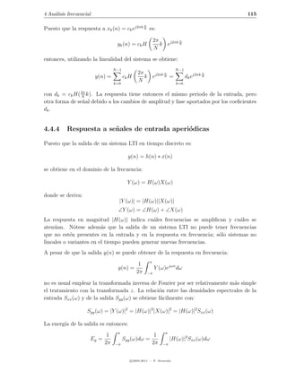4 An´lisis frecuencial
    a                                                                                        115

                                                     n
Puesto que la respuesta a xk (n) = ck ej2πk N es:

                                                              2π         n
                                    yk (n) = ck H                k ej2πk N
                                                              N

entonces, utilizando la linealidad del sistema se obtiene:
                                  N −1                                   N −1
                                                2π         n                            n
                         y(n) =          ck H      k ej2πk N =                  dk ej2πk N
                                  k=0
                                                N                        k=0

con dk = ck H( 2π k). La respuesta tiene entonces el mismo periodo de la entrada, pero
                N
otra forma de se˜al debido a los cambios de amplitud y fase aportados por los coeﬁcientes
                n
dk .


4.4.4     Respuesta a se˜ ales de entrada aperi´dicas
                        n                      o

Puesto que la salida de un sistema LTI en tiempo discreto es:

                                           y(n) = h(n) ∗ x(n)

se obtiene en el dominio de la frecuencia:

                                           Y (ω) = H(ω)X(ω)

donde se deriva:
                                     |Y (ω)| = |H(ω)||X(ω)|
                                    ∠Y (ω) = ∠H(ω) + ∠X(ω)
La respuesta en magnitud |H(ω)| indica cu´les frecuencias se ampliﬁcan y cu´les se
                                              a                                 a
aten´an. N´tese adem´s que la salida de un sistema LTI no puede tener frecuencias
     u        o          a
que no est´n presentes en la entrada y en la respuesta en frecuencia; s´lo sistemas no
            e                                                          o
lineales o variantes en el tiempo pueden generar nuevas frecuencias.
A pesar de que la salida y(n) se puede obtener de la respuesta en frecuencia:
                                                         π
                                                 1
                                    y(n) =                    Y (ω)ejωn dω
                                                2π       −π

no es usual emplear la transformada inversa de Fourier por ser relativamente m´s simple
                                                                              a
el tratamiento con la transformada z. La relaci´n entre las densidades espectrales de la
                                                  o
entrada Sxx (ω) y de la salida Syy (ω) se obtiene f´cilmente con:
                                                   a

                    Syy (ω) = |Y (ω)|2 = |H(ω)|2 |X(ω)|2 = |H(ω)|2 Sxx (ω)

La energ´ de la salida es entonces:
        ıa
                                    π                              π
                             1                                1
                     Ey =                Syy (ω)dω =                   |H(ω)|2 Sxx (ω)dω
                            2π     −π                        2π   −π



                                            c 2005-2011 — P. Alvarado
 