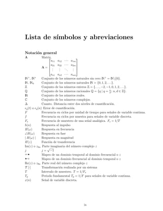 Lista de s´
          ımbolos y abreviaciones

Notaci´n general
      o
A              Matriz.
                                        
                       a11 a12 · · · a1m
                     a21 a22 · · · a2m 
                                        
               A= .        . ..       . 
                     . .   .
                            .      .   . 
                                       .
                      an1 an2 · · · anm
   +     ∗
IN , IN        Conjunto de los n´meros naturales sin cero IN+ = IN{0}.
                                 u
IN, IN0        Conjunto de los n´meros naturales IN = {0, 1, 2, . . .}.
                                 u
Z              Conjunto de los n´meros enteros Z = {. . . , −2, −1, 0, 1, 2, . . .}.
                                 u
Q              Conjunto de los n´meros racionales Q = {q | q = n ; n, d ∈ Z}.
                                 u                                d
IR             Conjunto de los n´meros reales.
                                 u
C              Conjunto de los n´meros complejos.
                                 u
∆              Cuanto. Distancia entre dos niveles de cuantiﬁcaci´n.o
eq (t) o eq (n) Error de cuantiﬁcaci´n.
                                     o
F              Frecuencia en ciclos por unidad de tiempo para se˜ales de variable continua.
                                                                   n
f              Frecuencia en ciclos por muestra para se˜ales de variable discreta.
                                                        n
Fs             Frecuencia de muestreo de una se˜al anal´gica. Fs = 1/T
                                                n        o
h(n)           Respuesta al impulso
H(ω)           Respuesta en frecuencia
∠H(ω)          Respuesta en fase
| H(ω) |       Respuesta en magnitud
H(z)           Funci´n de transferencia
                     o
Im(z) o zIm Parte imaginaria del n´mero complejo z
                                       u
                   √

 
j

¡
               j = −1
               Mapeo de un dominio temporal al dominio frecuencial o z
               Mapeo de un dominio frecuencial al dominio temporal o z
Re(z) o zRe Parte real del n´mero complejo z
                               u
T [·]          Transformaci´n realizada por un sistema
                            o
T              Intervalo de muestreo. T = 1/Fs
Tp             Periodo fundamental Tp = 1/F para se˜ales de variable continua.
                                                      n
x(n)           Se˜al de variable discreta.
                 n




                                            ix
 