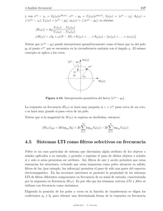 4 An´lisis frecuencial
    a                                                                                              117

y con ejω − zk = Vk (ω)ejθk (ω) , ejω − pk = Uk (ω)ejφk (ω) , Vk (ω) = |ejω − zk |, θk (ω) =
∠ (ejω − zk ), Uk (ω) = |ejω − pk |, φk (ω) = ∠ (ejω − pk ), se obtiene:

                         V1 (ω) . . . VM (ω)
        |H(ω)| = |b0 |
                         U1 (ω) . . . UM (ω)
        ∠H(ω) = ∠b0 + ω(N − M ) + θ1 (ω) + . . . + θM (ω) − [φ1 (ω) + . . . + φN (ω)]

N´tese que (ejω − pk ) puede interpretarse geom´tricamente como el fasor que va del polo
  o                                            e
             jω
pk al punto e que se encuentra en la circunferencia unitaria con el angulo ω. El mismo
                                                                    ´
concepto se aplica a los ceros.

                                                   Im{z}
                                      e jω − pk
                                                          e jω


                                          pk         ω
                                                                 1    Re{z}




                 Figura 4.15: Interpretaci´n geom´trica del factor ejω − pk .
                                          o      e


La respuesta en frecuencia H(ω) se har´ muy peque˜a si z = ejω pasa cerca de un cero,
                                       a         n
o se har´ muy grande si pasa cerca de un polo.
        a
N´tese que si la magnitud de H(ω) se expresa en decibelios, entonces:
 o
                                                  M                           N
              |H(ω)|dB = 20 log10 |b0 | + 20             log10 Vk (ω) − 20          log10 Uk (ω)
                                                  k=1                         k=1




4.5      Sistemas LTI como ﬁltros selectivos en frecuencia

Filtro es un caso particular de sistema que discrimina alg´n atributo de los objetos o
                                                             u
se˜ales aplicados a su entrada, y permite o suprime el paso de dichos objetos o se˜ales
  n                                                                                  n
si y solo si estos presentan ese atributo. As´ ﬁltros de aire y aceite permiten que estas
                                              ı,
sustancias los atraviesen, evitando que otras impurezas como polvo alcancen su salida;
ﬁltros de luz (por ejemplo, luz infraroja) permiten el paso de s´lo una parte del espectro
                                                                o
electromagn´tico. En las secciones anteriores se present´ la propiedad de los sistemas
             e                                             o
LTI de ﬁltrar diferentes componentes en frecuencia de su se˜al de entrada, caracterizada
                                                             n
por la respuesta en frecuencia H(ω). Es por ello que los t´rminos sistema LTI y ﬁltro se
                                                           e
utilizan con frecuencia como sin´nimos.
                                 o
Eligiendo la posici´n de los polos y ceros en la funci´n de transferencia se eligen los
                   o                                  o
coeﬁcientes ak y bk para obtener una determinada forma de la respuesta en frecuencia

                                          c 2005-2011 — P. Alvarado
 