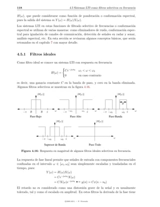 118                                           4.5 Sistemas LTI como ﬁltros selectivos en frecuencia

H(ω), que puede considerarse como funci´n de ponderaci´n o conformaci´n espectral,
                                          o           o              o
pues la salida del sistema es Y (ω) = H(ω)X(ω).
Los sistemas LTI en estas funciones de ﬁltrado selectivo de frecuencias o conformaci´n  o
espectral se utilizan de varias maneras: como eliminadores de ruido, conformaci´n espec-
                                                                                 o
tral para igualaci´n de canales de comunicaci´n, detecci´n de se˜ales en radar y sonar,
                   o                             o         o       n
an´lisis espectral, etc. En esta secci´n se revisaran algunos conceptos b´sicos, que ser´n
   a                                  o                                  a              a
retomados en el cap´  ıtulo 7 con mayor detalle.


4.5.1      Filtros ideales

Como ﬁltro ideal se conoce un sistema LTI con respuesta en frecuencia

                                          Ce−jωn0       ω1 < ω < ω2
                             H(ω) =
                                          0             en caso contrario

es decir, una ganacia constante C en la banda de paso, y cero en la banda eliminada.
Algunos ﬁltros selectivos se muestran en la ﬁgura 4.16.

                |H(ω)|                                 |H(ω)|                                  |H(ω)|


                                                                                                  B


      −π   B       B     π      ω      −π −ωc               ωc π          ω       −π −ω0          ω0 π   ω

           Paso Bajo                           Paso Alto                             Paso Banda
                                 |H(ω)|                                    |H(ω)|




                       −π −ω0        ω0 π          ω                                       ω

                        Supresor de Banda                             Paso Todo

   Figura 4.16: Respuesta en magnitud de algunos ﬁltros ideales selectivos en frecuencia.


La respuesta de fase lineal permite que se˜ales de entrada con componentes frecuenciales
                                          n
conﬁnadas en el intervalo ω ∈ [ω1 , ω2 ] sean simplemente escaladas y trasladadas en el
tiempo, pues:
                       Y (ω) = H(ω)X(ω)


                                                       ¡
                                = Ce−jωn0 X(ω)
                                = CX(ω)e−jωn0              y(n) = Cx(n − n0 )
El retardo no es considerado como una distorsi´n grave de la se˜al y es usualmente
                                                 o                  n
tolerado, tal y como el escalado en amplitud. En estos ﬁltros la derivada de la fase tiene

                                          c 2005-2011 — P. Alvarado
 