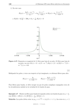 120                                         4.5 Sistemas LTI como ﬁltros selectivos en frecuencia

   2. En este caso

                           b0 (1 − z1 z −1 )        1 + z −1                  1 + e−jω
                H2 (ω) =                     = b0             ⇒ H2 (ω) = b0
                             1 − p1 z −1          1 − 0,9z −1               1 − 0,9e−jω

      y H2 (0) = b0 1+1 = 20b0 ⇒ b0 =
                     0,1
                                          1
                                          20
                                             , H2 (π)    =0




                                               1.2
                                                                               |H1 (ω)|
                                                                               |H2 (ω)|
                                                 1


                                               0.8


                                               0.6


                                               0.4


                                               0.2


                                                 0
        -3.14159            -1.5708                  0                1.5708              3.14159

                                              -0.2

Figura 4.17: Respuesta en magnitud de (1) ﬁltro paso bajo de un polo, (2) ﬁltro paso bajo de
             un polo y un cero; H1 (z) = (1 − a)/(1 − az −1 ), H2 (z) = [(1 − a)/2][(1 + z −1 )/(1 −
             az −1 )] y a = 0,9.


                                                                                                    4.6


Reﬂejando los polos y ceros con respecto al eje imaginario, se obtienen ﬁltros paso alto:

                                      b0                            b0 (1 − e−jω )
                      H1 (ω) =               ,           H2 (ω) =
                                 1 + 0,9e−jω                        1 + 0,9e−jω


Para ﬁltros paso banda, se debe escoger un par de polos complejos conjugados cerca de
la circunferencia unidad en la vecindad de la banda de paso.



Ejemplo 4.7 Dise˜e un ﬁltro paso banda de segundo orden con banda de paso en ω = π ,
                   n                                                             2
con |H(0)| = |H(π)| = 0, H( 4π ) = √2 , H( π ) = 1.
                             9
                                   1
                                           2
                                                         π
Soluci´n: Los polos deben estar en p1,2 = re±j 2 = ±rj, 0 < r < 1, y los ceros en z1 = 1
      o

                                        c 2005-2011 — P. Alvarado
 