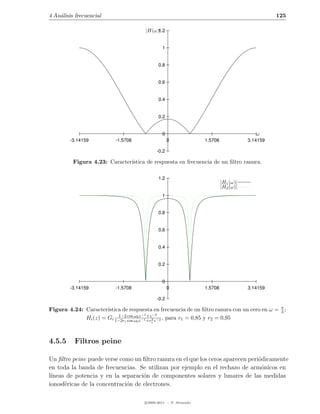 4 An´lisis frecuencial
    a                                                                                              125

                                         |H(ω)|
                                              1.2


                                                  1


                                                0.8


                                                0.6


                                                0.4


                                                0.2


                                                  0                                         ω
        -3.14159           -1.5708                     0             1.5708              3.14159

                                                -0.2

          Figura 4.23: Caracter´
                               ıstica de respuesta en frecuencia de un ﬁltro ranura.

                                                1.2
                                                                              |H1 (ω)|
                                                                              |H2 (ω)|
                                                  1


                                                0.8


                                                0.6


                                                0.4


                                                0.2


                                                  0
        -3.14159           -1.5708                     0             1.5708              3.14159

                                                -0.2

Figura 4.24: Caracter´ıstica de respuesta en frecuencia de un ﬁltro ranura con un cero en ω = π ;
                                                                                              4
                           1−2 cos ω z −1 +z −2
             Hi (z) = Gi 1−2r cos ω 0z −1 +r2 z −2 , para r1 = 0,85 y r2 = 0,95
                              i      0      i




4.5.5     Filtros peine

Un ﬁltro peine puede verse como un ﬁltro ranura en el que los ceros aparecen peri´dicamente
                                                                                 o
en toda la banda de frecuencias. Se utilizan por ejemplo en el rechazo de arm´nicos en
                                                                                  o
l´
 ıneas de potencia y en la separaci´n de componentes solares y lunares de las medidas
                                    o
ionosf´ricas de la concentraci´n de electrones.
      e                       o

                                         c 2005-2011 — P. Alvarado
 