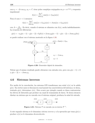 130                                                                                     4.6 Sistemas inversos

con a1 = −2r cos ω0 , a2 = r2 , tiene polos complejos conjugados en p = re±jω0 y respuesta
impulsional:
                                       b0 r n
                               h(n) =         sen((n + 1)ω0 )u(n)
                                      sen ω0
Para el caso r = 1 entonces:
                          b0 r n
                h(n) =           sen((n + 1)ω0 )u(n) = A sen((n + 1)ω0 )u(n)
                         sen ω0
           b
con A = sen0ω0 . Es decir, cuando el sistema se alimenta con δ(n), oscila indeﬁnidamente.
La ecuaci´n de diferencias:
         o

 y(n) = −a1 y(n − 1) − y(n − 2) + b0 δ(n) = 2 cos ω0 y(n − 1) − y(n − 2) + A sen ω0 δ(n)

se puede realizar con el sistema mostrado en la ﬁgura 4.30.

                 (A sen ω0 )δ(n)                                      y (n) = A sen(n + 1)ω0



                                                        z −1

                                              −a1

                                                                       a1 = −2 cos ω0
                                                        z −1           a2 = 1
                                           −a2

                        Figura 4.30: Generador digital de sinusoides.

N´tese que el mismo resultado puede obtenerse con entrada cero, pero con y(n − 1) = 0
  o
y y(n − 2) = −A sen ω0 .



4.6     Sistemas inversos
Por medio de la convoluci´n, los sistemas LTI transforman una se˜al x(n) en la salida
                            o                                        n
y(n). En ciertos casos se desconocen exactamente las caracter´
                                                             ısticas del sistema y se desea,
teniendo y(n), determinar x(n). Esto ocurre por ejemplo cuando se desea contrarrestar
los efectos de distorsi´n que produce un canal de transmisi´n de datos. Se desea entonces
                       o                                   o
dise˜ar un sistema que en cascada con el sistema original, produzca la se˜al de entrada.
    n                                                                       n
                                   x(n)             y (n)                x(n)

                                            T               T −1


                  Figura 4.31: Sistema T en cascada con su inverso T −1 .

A este segundo sistema se le denomina sistema inverso y a la operaci´n que toma y(n) y
                                                                    o
produce x(n) se le denomina deconvoluci´n.
                                        o

                                          c 2005-2011 — P. Alvarado
 