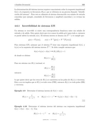 4 An´lisis frecuencial
    a                                                                                           131

La determinaci´n del sistema inverso requiere conocimiento sobre la respuesta impulsional
                o
h(n) o la respuesta en frecuencia H(ω), que se obtienen en un proceso llamado “identiﬁ-
caci´n del sistema”. Para esto se alimenta al sistema desconocido con se˜ales de entrada
    o                                                                    n
conocidas (por ejemplo, senoidales de frecuencia y amplitud conocidas) y se revisan las
salidas.


4.6.1      Invertibilidad de sistemas LTI

Un sistema es invertible si existe una correspondencia biun´     ıvoca entre sus se˜ales de
                                                                                    n
entrada y de salida. Esto quiere decir que si se conoce la salida y(n) para todo n, entonces
se puede inferir la entrada x(n). El sistema inverso se denota con T −1 y se cumple que:

                    y(n) = T [x(n)],       x(n) = T −1 [y(n)] = T −1 [T [x(n)]]

Para sistemas LTI, as´mase que el sistema T tiene una respuesta impulsional h(n), y
                        u
hI (n) es la respuesta del sistema inverso T −1 . Se debe cumplir entonces que:

                           h(n) ∗ hI (n) = δ(n)            H(z)HI (z) = 1

de donde se obtiene
                                                         1
                                          HI (z) =
                                                        H(z)

Para un sistema con H(z) racional, si:
                                                       B(z)
                                           H(z) =
                                                       A(z)
entonces
                                                        A(z)
                                          HI (z) =
                                                        B(z)
lo que quiere decir que los ceros de H(z) se convierten en los polos de HI (z) y viceversa.
Esto a su vez implica que si H(z) es todo ceros (FIR), entonces HI (z) es todo polos (IIR)
y viceversa.


Ejemplo 4.9 Determine el sistema inverso de h(n) = u(n).


           H(z) =
                       1
                    1 − z −1
                               ⇒       HI (z) = 1 − z −1      ¡      hI (n) = δ(n) − δ(n − 1)
                                                                                                4.9




Ejemplo 4.10 Determine el sistema inverso del sistema con respuesta impulsional
h(n) = δ(n) − δ(n − 1). Con
                                                                         1
                          H(z) = 1 − z −1         ⇒       HI (z) =
                                                                      1 − z −1

                                         c 2005-2011 — P. Alvarado
 