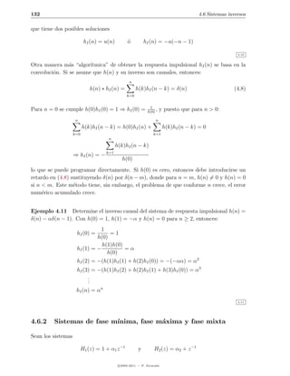 132                                                                                    4.6 Sistemas inversos

que tiene dos posibles soluciones

                           hI (n) = u(n)         o
                                                 ´          hI (n) = −u(−n − 1)

                                                                                                        4.10


Otra manera m´s “algor´
                a       ıtmica” de obtener la respuesta impulsional hI (n) se basa en la
convoluci´n. Si se asume que h(n) y su inverso son causales, entonces:
         o
                                                  n
                              h(n) ∗ hI (n) =          h(k)hI (n − k) = δ(n)                          (4.8)
                                                 k=0


                                                              1
Para n = 0 se cumple h(0)hI (0) = 1 ⇒ hI (0) =               h(0)
                                                                  ,   y puesto que para n > 0:
                     n                                            n
                          h(k)hI (n − k) = h(0)hI (n) +                 h(k)hI (n − k) = 0
                    k=0                                          k=1
                                      n
                                           h(k)hI (n − k)
                                     k=1
                    ⇒ hI (n) = −
                                              h(0)
lo que se puede programar directamente. Si h(0) es cero, entonces debe introducirse un
retardo en (4.8) sustituyendo δ(n) por δ(n − m), donde para n = m, h(n) = 0 y h(n) = 0
si n < m. Este m´todo tiene, sin embargo, el problema de que conforme n crece, el error
                  e
num´rico acumulado crece.
     e


Ejemplo 4.11 Determine el inverso causal del sistema de respuesta impulsional h(n) =
δ(n) − αδ(n − 1). Con h(0) = 1, h(1) = −α y h(n) = 0 para n ≥ 2, entonces:
                               1
                     hI (0) =      =1
                              h(0)
                                h(1)h(0)
                     hI (1) = −          =α
                                  h(0)
                     hI (2) = −(h(1)hI (1) + h(2)hI (0)) = −(−αα) = α2
                     hI (3) = −(h(1)hI (2) + h(2)hI (1) + h(3)hI (0)) = α3
                          .
                          .
                          .
                     hI (n) = αn
                                                                                                        4.11




4.6.2    Sistemas de fase m´
                           ınima, fase m´xima y fase mixta
                                        a

Sean los sistemas

                          H1 (z) = 1 + α1 z −1          y        H2 (z) = α2 + z −1

                                            c 2005-2011 — P. Alvarado
 