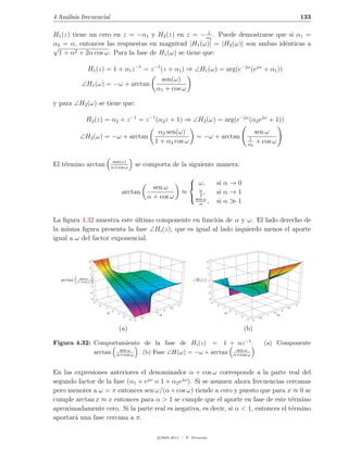 4 An´lisis frecuencial
    a                                                                                                                                                                                      133

                                                      1
H1 (z) tiene un cero en z = −α1 y H2 (z) en z = − α2 . Puede demostrarse que si α1 =
α2 = α, entonces las respuestas en magnitud |H1 (ω)| = |H2 (ω)| son ambas id´nticas a
                                                                            e
√
  1+α   2 + 2α cos ω. Para la fase de H (ω) se tiene que:
                                       1


                 H1 (z) = 1 + α1 z −1 = z −1 (z + α1 ) ⇒ ∠H1 (ω) = arg(e−jω (ejω + α1 ))
                                                                         sen(ω)
             ∠H1 (ω) = −ω + arctan
                                                                        α1 + cos ω

y para ∠H2 (ω) se tiene que:

                H2 (z) = α2 + z −1 = z −1 (α2 z + 1) ⇒ ∠H2 (ω) = arg(e−jω (α2 ejω + 1))
                                                                         α2 sen(ω)                                                                      sen ω
            ∠H2 (ω) = −ω + arctan                                                                    = −ω + arctan                              1
                                                                        1 + α2 cos ω                                                            α2
                                                                                                                                                        + cos ω

                                        sen(ω)
El t´rmino arctan
    e                                  α+cos ω
                                                          se comporta de la siguiente manera:
                                                                                                  
                                                                                                   ω,                   si α → 0
                                                                      sen ω                           ω
                                                arctan                                          ≈       ,                si α → 1
                                                                    α + cos ω                      sen ω
                                                                                                      2
                                                                                                       α
                                                                                                              ,          si α   1

La ﬁgura 4.32 muestra este ultimo componente en funci´n de α y ω. El lado derecho de
                            ´                          o
la misma ﬁgura presenta la fase ∠Hi (z), que es igual al lado izquierdo menos el aporte
igual a ω del factor exponencial.


                  3                                                                                         3

                  2                                                                                           2

                      1                                                                                         1
            sen ω
  arctan   α+cos ω 0                                                                                 Hi (z)     0

                  –1                                                                                          –1

                  –2                                                                                          –2

                      –3                                                                                        –3
                           3                                                                                         3
                               2                                                            3                            2                                                             3
                                   1                                                  2.5                                    1                                                   2.5
                                                                                  2                                                                                          2
                                   ω   0
                                                                        1.5                                                  ω   0
                                                                                                                                                                   1.5
                                           –1
                                                –2
                                                                    1         α                                                      –1
                                                                                                                                          –2
                                                                                                                                                               1         α
                                                              0.5                                                                                        0.5
                                                     –3   0                                                                                    –3   0



                                            (a)                                                                                                (b)

Figura 4.32: Comportamiento de la fase de Hi (z) = 1 + αz −1 .                                                                                                 (a) Componente
                     sen ω                                  sen ω
             arctan α+cos ω . (b) Fase ∠H(ω) = −ω + arctan α+cos ω


En las expresiones anteriores el denominador α + cos ω corresponde a la parte real del
segundo factor de la fase (α1 + ejω o 1 + α2 ejω ). Si se asumen ahora frecuencias cercanas
pero menores a ω = π entonces sen ω/(α + cos ω) tiende a cero y puesto que para x ≈ 0 se
cumple arctan x ≈ x entonces para α > 1 se cumple que el aporte en fase de este t´rmino
                                                                                     e
aproximadamente cero. Si la parte real es negativa, es decir, si α < 1, entonces el t´rmino
                                                                                     e
aportar´ una fase cercana a π.
       a

                                                                          c 2005-2011 — P. Alvarado
 