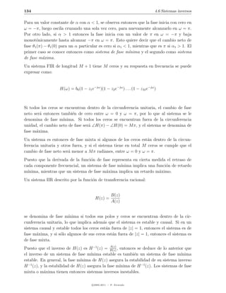 134                                                                          4.6 Sistemas inversos

Para un valor constante de α con α < 1, se observa entonces que la fase inicia con cero en
ω = −π, luego oscila cruzando una sola vez cero, para nuevamente alcanzarlo en ω = π.
Por otro lado, si α > 1 entonces la fase inicia con un valor de π en ω = −π y baja
monot´nicamente hasta alcanzar −π en ω = π. Esto quiere decir que el cambio neto de
       o
fase θ1 (π) − θ1 (0) para un α particular es cero si α1 < 1, mientras que es π si α1 > 1. El
primer caso se conoce entonces como sistema de fase m´nima y el segundo como sistema
                                                           ı
de fase m´xima.
           a
Un sistema FIR de longitud M + 1 tiene M ceros y su respuesta en frecuencia se puede
expresar como:


                   H(ω) = b0 (1 − z1 e−jω )(1 − z2 e−jω ) . . . (1 − zM e−jω )



Si todos los ceros se encuentran dentro de la circunferencia unitaria, el cambio de fase
neto ser´ entonces tambi´n de cero entre ω = 0 y ω = π, por lo que al sistema se le
        a                e
denomina de fase m´  ınima. Si todos los ceros se encuentran fuera de la circunferencia
unidad, el cambio neto de fase ser´ ∠H(π) − ∠H(0) = M π, y el sistema se denomina de
                                  a
fase m´xima.
      a
Un sistema es entonces de fase mixta si algunos de los ceros est´n dentro de la circun-
                                                                  a
ferencia unitaria y otros fuera, y si el sistema tiene en total M ceros se cumple que el
cambio de fase neto ser´ menor a M π radianes, entre ω = 0 y ω = π.
                        a
Puesto que la derivada de la funci´n de fase representa en cierta medida el retraso de
                                  o
cada componente frecuencial, un sistema de fase m´ınima implica una funci´n de retardo
                                                                         o
m´ınima, mientras que un sistema de fase m´xima implica un retardo m´ximo.
                                          a                          a
Un sistema IIR descrito por la funci´n de transferencia racional:
                                    o


                                                    B(z)
                                        H(z) =
                                                    A(z)


se denomina de fase m´  ınima si todos sus polos y ceros se encuentran dentro de la cir-
cunferencia unitaria, lo que implica adem´s que el sistema es estable y causal. Si en un
                                          a
sistema causal y estable todos los ceros est´n fuera de |z| = 1, entonces el sistema es de
                                            a
fase m´xima, y si s´lo algunos de sus ceros est´n fuera de |z| = 1, entonces el sistema es
       a           o                           a
de fase mixta.
                                             A(z)
Puesto que el inverso de H(z) es H −1 (z) = B(z) , entonces se deduce de lo anterior que
el inverso de un sistema de fase m´ınima estable es tambi´n un sistema de fase m´
                                                          e                         ınima
estable. En general, la fase m´
                              ınima de H(z) asegura la estabilidad de su sistema inverso
  −1
H (z), y la estabilidad de H(z) asegura la fase m´ ınima de H −1 (z). Los sistemas de fase
mixta o m´xima tienen entonces sistemas inversos inestables.
           a

                                      c 2005-2011 — P. Alvarado
 