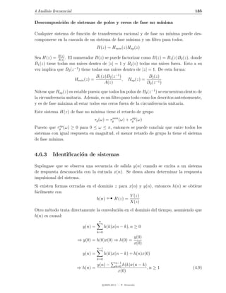 4 An´lisis frecuencial
    a                                                                                     135

Descomposici´n de sistemas de polos y ceros de fase no m´
            o                                           ınima

Cualquier sistema de funci´n de transferencia racional y de fase no m´
                          o                                          ınima puede des-
componerse en la cascada de un sistema de fase m´ınima y un ﬁltro pasa todos.
                                       H(z) = Hmin (z)Hap (z)

Sea H(z) = B(z) . El numerador B(z) se puede factorizar como B(z) = B1 (z)B2 (z), donde
             A(z)
                         ıces dentro de |z| = 1 y B2 (z) todas sus ra´
B1 (z) tiene todas sus ra´                                           ıces fuera. Esto a su
                     −1
vez implica que B2 (z ) tiene todas sus ra´ dentro de |z| = 1. De esta forma:
                                            ıces
                                      B1 (z)B2 (z −1 )                      B2 (z)
                         Hmin (z) =                    ,       Hap (z) =
                                           A(z)                            B2 (z −1 )

N´tese que Hap (z) es estable puesto que todos los polos de B2 (z −1 ) se encuentran dentro de
  o
la circunferencia unitaria. Adem´s, es un ﬁltro paso todo como los descritos anteriormente,
                                 a
y es de fase m´xima al estar todos sus ceros fuera de la circunferencia unitaria.
               a
Este sistema H(z) de fase no m´
                              ınima tiene el retardo de grupo
                                                min      ap
                                      τg (ω) = τg (ω) + τg (ω)
             ap
Puesto que τg (ω) ≥ 0 para 0 ≤ ω ≤ π, entonces se puede concluir que entre todos los
sistemas con igual respuesta en magnitud, el menor retardo de grupo lo tiene el sistema
de fase m´
         ınima.


4.6.3     Identiﬁcaci´n de sistemas
                     o

Sup´ngase que se observa una secuencia de salida y(n) cuando se excita a un sistema
    o
de respuesta desconocida con la entrada x(n). Se desea ahora determinar la respuesta
impulsional del sistema.
Si existen formas cerradas en el dominio z para x(n) y y(n), entonces h(n) se obtiene

                                               
f´cilmente con
 a
                                                Y (z)
                                h(n)     H(z) =
                                                X(z)
Otro m´todo trata directamente la convoluci´n en el dominio del tiempo, asumiendo que
       e                                   o
h(n) es causal:
                                        n
                             y(n) =          h(k)x(n − k), n ≥ 0
                                       k=0
                                                                    y(0)
                          ⇒ y(0) = h(0)x(0) ⇒ h(0) =
                                                                    x(0)
                                       n−1
                             y(n) =          h(k)x(n − k) + h(n)x(0)
                                       k=0
                                                      n−1
                                       y(n) −         k=0h(k)x(n − k)
                          ⇒ h(n) =                                    ,n ≥ 1             (4.9)
                                                       x(0)


                                            c 2005-2011 — P. Alvarado
 