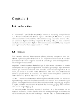 Cap´
   ıtulo 1

Introducci´n
          o

El Procesamiento Digital de Se˜ales (PDS) es un area de la ciencia y la ingenier´ que
                                n                  ´                               ıa
se ha desarrollado r´pidamente desde la segunda mitad del siglo XX. Tanto los aportes
                    a
te´ricos como de aplicaci´n contin´an extendi´ndose desde y hacia varias areas del saber.
  o                       o       u          e                           ´
Los avances en el procesamiento y compresi´n de audio y video, as´ como las nuevas
                                             o                        ı
tecnolog´ en comunicaciones digitales (telefon´ celular, modems ADSL, etc.) son quiz´
         ıas                                   ıa                                      a
los ejemplos de aplicaci´n m´s representativos del PDS.
                        o    a



1.1      Se˜ ales
           n

Para deﬁnir las tareas del PDS se requiere primero precisar el concepto de se˜al , con-
                                                                               n
siderada aqu´ como aquella observaci´n de una magnitud f´
             ı                       o                     ısica en funci´n de variables
                                                                         o
independientes de tiempo y espacio, realizada de tal modo que la se˜al contenga informa-
                                                                   n
ci´n de los procesos observados.
  o
En general, toda se˜al contiene informaci´n que se desea extraer o modiﬁcar de acuerdo
                     n                     o
a los requisitos de cada aplicaci´n particular. Sism´grafos, por ejemplo, registran se˜ales
                                 o                  o                                  n
s´
 ısmicas que contienen informaci´n sobre intensidad y caracter´
                                   o                              ısticas espectrales de los
sismos, con ayuda de las cuales pueden determinarse entre otras cosas la ubicaci´n de o
epicentros y la naturaleza de los s´ ısmos. Las se˜ales electrocardiogr´ﬁcas permiten al
                                                   n                     a
m´dico determinar el estado del coraz´n de sus pacientes.
   e                                    o
La tabla 1.1 resume las caracter´ısticas utilizadas para clasiﬁcar las se˜ales. Las se˜ales son
                                                                         n             n
representadas por funciones matem´ticas de una o m´s variables. Una se˜al de voz, por
                                      a                  a                      n
ejemplo, puede representarse como una funci´n de una variable temporal f (t), im´genes
                                                 o                                       a
se pueden considerar como funciones de dos variables espaciales f (x, y), y v´   ıdeo como una
se˜al espacio-temporal f (x, y, t).
  n
Las funciones pueden ser adem´s escalares o vectoriales. Si la voz se captura con un
                                a
micr´fono monof´nico, la se˜al el´ctrica de salida tendr´ por ejemplo un solo valor de
     o           o          n     e                     a
tensi´n el´ctrica en cada instante de tiempo. Por otro lado, un electroencefalograma
     o    e

                                              1
 
