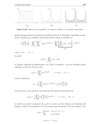 4 An´lisis frecuencial
    a                                                                                                                                                                                                 137

      x(n)                                                                               |X(ωk )|                                                                   |X(ωk )|
            1                                                                                      1                                                                          1




            0                                               n                                      0                                   ωk                                     0                                ωk
 -2    -1       0   1   2   3   4     5   6   7   8   9    10      -6    -5   -4    -3   -2   -1       0    1   2    3    4    5   6           -6    -5   -4   -3   -2   -1       0   1   2   3   4    5   6



                                (a)                                                                (b)                                                                        (c)

      Figura 4.33: Se˜al discreta aperi´dica, su espectro cont´
                     n                 o                      ınuo, y su espectro muestreado.


donde descomponiendo la sumatoria en subintervalos de N elementos y haciendo un cam-
bio de variable para trasladar cada subintervalo al origen se modiﬁca en
                                                  ∞   lN +N −1                                                      N −1           ∞
                            2π                                                      −j2πkn/N
                    X          k          =                             x(n)e                               =                               x(n − lN ) e−j2πkn/N
                            N                 l=−∞        n=lN                                                      n=0       l=−∞

                                                                                                                                            xp (n)


con k = 0, 1, . . . , N − 1.
La se˜al
     n
                                                                                              ∞
                                                                      xp (n) =                             x(n − lN )
                                                                                         l=−∞

se obtiene repitiendo peri´dicamente x(n) cada N muestras, y por ser peri´dica puede
                           o                                             o
calcularse su serie de Fourier como
                                                                N −1
                                              xp (n) =                  ck ej2πkn/N ,                           n = 0, 1, . . . , N − 1
                                                                k=0

con los coeﬁcientes
                                                                  N −1
                                                           1                                                             1              2π
                                                  ck =                    xp (n) e−j2πkn/N =                               X               k
                                                           N      n=0
                                                                                                                         N              N


Con esta serie, xp (n) puede ser reconstruido del espectro muestreado con
                                                          N −1
                                          1                               2π
                                 xp (n) =                        X           k ej2πkn/N ,                                     n = 0, 1, . . . , N − 1
                                          N               k=0
                                                                          N


La se˜al x(n) puede recuperarse de xp (n) si y solo si no hay aliasing en el dominio del
     n
tiempo, es decir, si la longitud L de x(n) es menor que el periodo N de xp (n) (ﬁgura 4.34):

                                                                                   xp (n), 0 ≤ n ≤ N − 1
                                                           x(n) =
                                                                                   0,                      en el resto


                                                                              c 2005-2011 — P. Alvarado
 