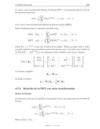 4 An´lisis frecuencial
    a                                                                                                               141

se conoce como transformada discreta de Fourier DFT y a la reconstrucci´n de x(n) de
                                                                       o
las muestras espectrales
                                      N −1
                            1
                     x(n) =                  X(k)ej2πkn/N ,          n = 0, 1, . . . , N − 1
                            N          k=0

se le conoce como transformada discreta de Fourier inversa (IDFT).
Estas transformaciones se expresan a menudo como
                                                  N −1
                                                              kn
                 DFT:         X(k) =                     x(n)WN              k = 0, 1, . . . , N − 1
                                                   n=0
                                                   N −1
                              1                                −kn
                 IDFT: x(n) =                             X(k)WN   n = 0, 1, . . . , N − 1
                              N                    k=0


donde WN = e−j2π/N es una ra´ N -´sima de la unidad. N´tese que para cada k, X(k)
                                     ız    e                     o
se puede expresar como el producto punto de la entrada x(n) y un vector que consiste en
      k   2k           (N −1)k
 1, WN , WN , . . . , WN       , o, si se interpreta X(k) tambi´n como vector, entonces
                                                               e
                                                                                                           
                                X(0)              1          1        ···           1                  x(0)
                               X(1)          1           WN        ···        WN −1
                                                                                  N                  x(1)     
                                                                                                           
        X(k) ≡ XN =             .            = .          .        ..          .                    .      
                                .
                                 .            .  .         .
                                                             .           .        .
                                                                                  .                    .
                                                                                                         .      
                                                                                 (N −1)(N −1)
                     X(N − 1)                        1 WN −1 · · · WN
                                                        N
                                                                                                     x(N − 1)

o en forma compacta
                                                   XN = WN xN

de donde se deduce
                                            −1                    1 ∗
                                      xN = WN XN =                  W N XN
                                                                  N

4.7.3     Relaci´n de la DFT con otras transformadas
                o

Series de Fourier

La secuencia xp (n) por ser peri´dica con periodo N tiene una representaci´n en series de
                                o                                         o
Fourier
                                     N −1
                         xp (n) =           ck ej2πnk/N ,      −∞ < n < ∞
                                     k=0
                                        N −1
                                     1
                              ck =               xp (n)e−j2πnk/N k = 0, 1, . . . , N − 1
                                     N   n=0

Esto es X(k) = N ck .

                                                 c 2005-2011 — P. Alvarado
 