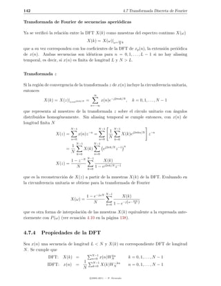 142                                                                      4.7 Transformada Discreta de Fourier

Transformada de Fourier de secuencias aperi´dicas
                                           o

Ya se veriﬁc´ la relaci´n entre la DFT X(k) como muestras del espectro continuo X(ω)
            o          o
                                        X(k) = X(ω)|ω= 2π k
                                                                     N

que a su vez corresponden con los coeﬁcientes de la DFT de xp (n), la extensi´n peri´dica
                                                                             o      o
de x(n). Ambas secuencias son id´nticas para n = 0, 1, . . . , L − 1 si no hay aliasing
                                     e
temporal, es decir, si x(n) es ﬁnita de longitud L y N > L.


Transformada z

Si la regi´n de convergencia de la transformada z de x(n) incluye la circunferencia unitaria,
          o
entonces
                                                ∞
           X(k) = X(z)|z=ej2πk/N =                     x(n)e−j2πnk/N ,          k = 0, 1, . . . , N − 1
                                           n=−∞

que representa al muestreo de la transformada z sobre el c´
                                                          ırculo unitario con angulos
                                                                              ´
distribuidos homog´neamente. Sin aliasing temporal se cumple entonces, con x(n) de
                  e
longitud ﬁnita N
                            N −1                    N −1          N −1
                                           −n               1
                  X(z) =           x(n)z        =                        X(k)ej2πkn/N z −n
                            n=0                     n=0
                                                            N     k=0
                                N −1            N −1
                            1                                             n
                        =              X(k)             ej2πk/N z −1
                            N   k=0             n=0
                                    −N N −1
                            1−z                      X(k)
                  X(z) =
                              N         k=0
                                                1 − ej2πk/N z −1

que es la reconstrucci´n de X(z) a partir de la muestras X(k) de la DFT. Evaluando en
                      o
la circunferencia unitaria se obtiene para la transformada de Fourier

                                                           N −1
                                   1 − e−jωN                           X(k)
                            X(ω) =                                           2πk
                                       N                   k=0    1 − e−j (ω− N )
que es otra forma de interpolaci´n de las muestras X(k) equivalente a la expresada ante-
                                o
riormente con P (ω) (ver ecuaci´n 4.10 en la p´gina 138).
                               o              a


4.7.4     Propiedades de la DFT

Sea x(n) una secuencia de longitud L < N y X(k) su correspondiente DFT de longitud
N . Se cumple que
                                            N −1     kn
              DFT:    X(k) =                n=0 x(n)WN                        k = 0, 1, . . . , N − 1
                          1                 N −1       −kn
             IDFT: x(n) =                   k=0 X(k)WN                        n = 0, 1, . . . , N − 1
                          N

                                           c 2005-2011 — P. Alvarado
 