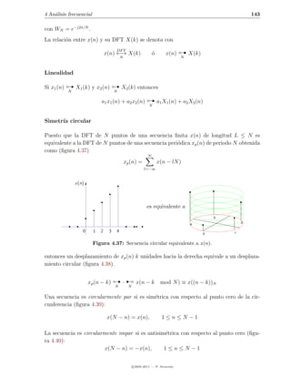 4 An´lisis frecuencial
    a                                                                                                        143

con WN = e−j2π/N .
La relaci´n entre x(n) y su DFT X(k) se denota con
         o
                                      DF T
                                 x(n) ←→ X(k)
                                          N
                                                                 ´
                                                                 o       x(n)    
                                                                                N
                                                                                    X(k)


Linealidad

Si x1 (n)       X1 (k) y x2 (n)           X2 (k) entonces

                                                             
            N                         N

                             a1 x1 (n) + a2 x2 (n)                   a1 X1 (n) + a2 X2 (n)
                                                              N



Simetr´ circular
      ıa

Puesto que la DFT de N puntos de una secuencia ﬁnita x(n) de longitud L ≤ N es
equivalente a la DFT de N puntos de una secuencia peri´dica xp (n) de periodo N obtenida
                                                      o
como (ﬁgura 4.37)
                                                             ∞
                                              xp (n) =               x(n − lN )
                                                           l=−∞


                x(n)



                                                            es equivalente a
                                                                                                 3
                                                                                                         2
                                                                                    4

                   0     1   2    3   4                                                      0       1


                         Figura 4.37: Secuencia circular equivalente a x(n).

entonces un desplazamiento de xp (n) k unidades hacia la derecha equivale a un desplaza-
miento circular (ﬁgura 4.38).


                       xp (n − k)      ¡
                                      N
                                          ·
                                                N
                                                      x(n − k         mod N ) ≡ x((n − k))N

Una secuencia es circularmente par si es sim´trica con respecto al punto cero de la cir-
                                            e
cunferencia (ﬁgura 4.39):

                                 x(N − n) = x(n),                      1≤n≤N −1

La secuencia es circularmente impar si es antisim´trica con respecto al punto cero (ﬁgu-
                                                 e
ra 4.40):
                         x(N − n) = −x(n),       1≤n≤N −1


                                                    c 2005-2011 — P. Alvarado
 