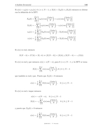 4 An´lisis frecuencial
    a                                                                                       145

Si x(n) = xR (n) + jxI (n), 0 ≤ n ≤ N − 1, y X(k) = XR (k) + jXI (k) entonces se obtiene
con la deﬁnici´n de la DFT.
              o

                            N −1
                                                    2πkn                          2πkn
                XR (k) =           xR (n) cos                   + xI (n) sen
                            n=0
                                                     N                             N
                              N −1
                                                        2πkn                        2πkn
                XI (k) = −             xR (n) sen                  − xI (n) cos
                                n=0
                                                         N                           N
                                N −1
                            1                            2πkn                        2πkn
                xR (n) =                XR (k) cos                   − XI (k) sen
                            N   k=0
                                                          N                           N
                                N −1
                            1                             2πkn                       2πkn
                 xI (n) =               XR (k) sen                   + XI (k) cos
                            N   k=0
                                                           N                          N




Si x(n) es real, entonces

     X(N − k) = X ∗ (k) = X(−k) ⇒ |X(N − k)| = |X(k)|, ∠X(N − k) = −∠X(k)


Si x(n) es real y par entonces x(n) = x(N − n), para 0 ≤ n ≤ N − 1, y la DFT se torna

                                     N −1
                                                         2πk
                         X(k) =             x(n) cos         n ,0 ≤ k ≤ N − 1
                                     n=0
                                                          N

que tambi´n es real y par. Puesto que XI (k) = 0 entonces
         e

                                   N −1
                            1                             2πkn
                     x(n) =                X(k) cos                  ,    0≤n≤N −1
                            N      k=0
                                                           N


Si x(n) es real e impar entonces

                     x(n) = −x(N − n),                0≤n≤N −1
                                      N −1
                                                          2πkn
                     X(k) = −j               x(n) sen                ,    0≤k ≤N −1
                                       n=0
                                                           N

y puesto que XR (k) = 0 entonces

                                   N −1
                            j                             2πkn
                     x(n) =                X(k) sen                  ,    0≤n≤N −1
                            N      k=0
                                                           N


                                              c 2005-2011 — P. Alvarado
 