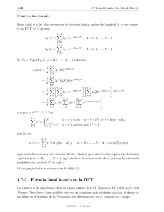146                                                                           4.7 Transformada Discreta de Fourier

Convoluci´n circular
         o

Sean x1 (n) y x2 (n) dos secuencias de duraci´n ﬁnita, ambas de longitud N , y sus respec-
                                             o
tivas DFT de N puntos
                                      N −1
                        X1 (k) =             x1 (n)e−j2πnk/N ,          k = 0, 1, . . . , N − 1
                                      n=0
                                      N −1
                        X2 (k) =             x2 (n)e−j2πnk/N ,          k = 0, 1, . . . , N − 1
                                      n=0


Si X3 = X1 (k)X2 (k), k = 0, 1, . . . , N − 1 entonces
                              N −1
                      1
             x3 (m) =                X3 (k)ej2πkm/N
                      N       k=0
                              N −1
                          1
                    =                X1 (k)X2 (k)ej2πkm/N
                          N   k=0
                              N −1    N −1                             N −1
                      1                                −j2πkn/N
                    =                        x1 (n)e                          x2 (l)e−j2πkl/N ej2πkm/N
                      N       k=0     n=0                               l=0
                              N −1            N −1            N −1
                          1
                    =                x1 (n)          x2 (l)          ej2πk(m−n−l)/N
                          N   n=0             l=0             k=0

y con a = ej2π(m−n−l)/N en
          N −1
                          N                 si a = 1 ⇔ m − n − l = pN ⇒ l = ((m − n))N
                 ak =      1−aN
          k=0              1−a
                                  = 0 si a = 1, puesto que aN = 1

por lo que
                    N −1
        x3 (m) =           x1 (n)x2 ((m − n))N ,              m = 0, 1, . . . , N − 1 = x1 (m) N x2 (m)
                    n=0


operaci´n denominada convoluci´n circular. N´tese que esta funci´n es para los elementos
       o                          o             o                 o
x3 (m) con m = 0, 1, . . . , N − 1 equivalente a la convoluci´n de x1 (n) con la extensi´n
                                                             o                          o
peri´dica con periodo N de x2 (n).
    o
Otras propiedades se resumen en la tabla 4.3.


4.7.5     Filtrado lineal basado en la DFT

La existencia de algoritmos eﬁcientes para extraer la DFT (llamados FFT del ingl´s Fast
                                                                                 e
Fourier Transform) hace posible que sea en ocasiones m´s eﬁciente calcular el efecto de
                                                        a
un ﬁltro en el dominio de la frecuencia que directamente en el dominio del tiempo.

                                                 c 2005-2011 — P. Alvarado
 