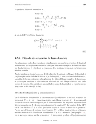4 An´lisis frecuencial
    a                                                                                  149

El producto de ambas secuencias es

                         Y (0) = 12
                                       √             √
                                   3+ 2         5+2 2
                         Y (1) = −         −j           = Y ∗ (7)
                                      2            2
                         Y (2) = 1 − j = Y ∗ (6)
                                 √                 √
                                   2−3        5−2 2
                         Y (3) =         +j            = Y ∗ (5)
                                    2            2
                         Y (4) = 0

Y con la IDFT se obtiene ﬁnalmente
                                   7
                         y(n) =         Y (k)ej2πkn/8 ,      n = 0, 1, . . . , 7
                                  k=0
                                     5 5 5 5
                             =     1, , , , , 1, 0, 0
                                     2 2 2 2

                                                                                       4.13




4.7.6     Filtrado de secuencias de larga duraci´n
                                                o

En aplicaciones reales, la secuencia de entrada puede ser muy larga o incluso de longitud
impredecible, por lo que el tratamiento, tanto por limitantes de espacio de memoria como
por limitaciones en el retardo de la respuesta, debe realizarse separando en bloques esa
se˜al de entrada.
  n
Aqu´ se analizar´n dos m´todos que dividen la se˜al de entrada en bloques de longitud L
    ı            a       e                        n
y aplican por medio de la DFT el ﬁltro h(n) de longitud M en el dominio de la frecuencia.
La salida, de forma equivalente a la aplicaci´n del ﬁltro al bloque completo de la entrada,
                                             o
se obtiene por medio de la concatenaci´n adecuada de cada bloque obtenido para cada
                                         o
bloque de entrada. Sin p´rdida de generalidad se asume la longitud de la entrada mucho
                         e
mayor que la del ﬁltro (L    M ).


M´todo de solapamiento y almacenamiento
 e

En el m´todo de solapamiento y almacenamiento (overlap-save) la entrada se separa en
         e
bloques de N = L + M − 1 muestras donde cada bloque contiene M − 1 muestras del
bloque de entrada anterior seguidas por L muestras nuevas. La respuesta impulsional del
ﬁltro se aumenta con L − 1 ceros para alcanzar as´ la longitud N . La longitud de las DFT
                                                  ı
e IDFT es entonces N , y la salida para cada bloque se calcula a trav´s de su producto.
                                                                        e
Puesto que el bloque de entrada tiene longitud N y el ﬁltro longitud M , en el tiempo
discreto la salida de la convoluci´n deber´ tener N + M − 1 muestras (ver ejemplo 2.12),
                                  o       ıa
por lo que es de esperar que las primeras M − 1 muestras de la salida est´n distorsionadas
                                                                          e

                                        c 2005-2011 — P. Alvarado
 