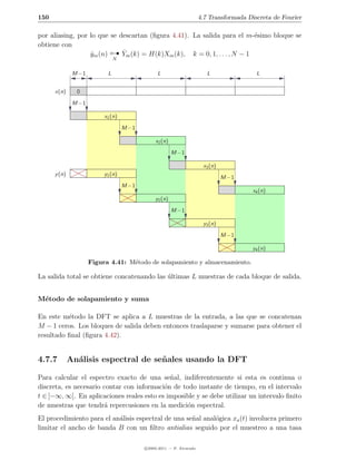 150                                                                    4.7 Transformada Discreta de Fourier

por aliasing, por lo que se descartan (ﬁgura 4.41). La salida para el m-´simo bloque se
                                                                          e
obtiene con
                  ym (n)
                  ˆ           
                             ˆ
                             Ym (k) = H(k)Xm (k), k = 0, 1, . . . , N − 1
                                N


               M −1         L                    L                        L                L


      x(n)      0
               M −1

                           x1 (n)
                                    M −1

                                                x2 (n)
                                                         M −1

                                                                        x3 (n)
      y (n)                y1 (n)
                                                                                 M −1
                                    M −1
                                                                                          x4 (n)
                                                y2 (n)
                                                         M −1

                                                                        y3 (n)
                                                                                 M −1

                                                                                          y4 (n)

                      Figura 4.41: M´todo de solapamiento y almacenamiento.
                                    e

La salida total se obtiene concatenando las ultimas L muestras de cada bloque de salida.
                                            ´


M´todo de solapamiento y suma
 e

En este m´todo la DFT se aplica a L muestras de la entrada, a las que se concatenan
          e
M − 1 ceros. Los bloques de salida deben entonces traslaparse y sumarse para obtener el
resultado ﬁnal (ﬁgura 4.42).


4.7.7         An´lisis espectral de se˜ ales usando la DFT
                a                     n

Para calcular el espectro exacto de una se˜al, indiferentemente si esta es continua o
                                             n
discreta, es necesario contar con informaci´n de todo instante de tiempo, en el intervalo
                                           o
t ∈ ]−∞, ∞[. En aplicaciones reales esto es imposible y se debe utilizar un intervalo ﬁnito
de muestras que tendr´ repercusiones en la medici´n espectral.
                       a                           o
El procedimiento para el an´lisis espectral de una se˜al anal´gica xa (t) involucra primero
                           a                         n       o
limitar el ancho de banda B con un ﬁltro antialias seguido por el muestreo a una tasa

                                           c 2005-2011 — P. Alvarado
 