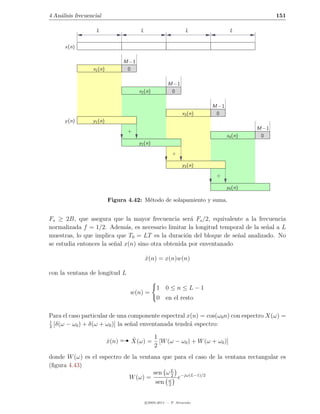 4 An´lisis frecuencial
    a                                                                                             151

                    L                     L                         L              L


      x(n)

                                  M −1
                  x1 (n)           0

                                                          M −1
                                         x2 (n)            0

                                                                           M −1
                                                                  x3 (n)    0
      y (n)       y1 (n)
                                                                                           M −1
                                   +
                                                                                  x4 (n)    0
                                         y2 (n)
                                                            +

                                                                  y3 (n)
                                                                            +

                                                                                  y4 (n)

                           Figura 4.42: M´todo de solapamiento y suma.
                                         e


Fs ≥ 2B, que asegura que la mayor frecuencia ser´ Fs /2, equivalente a la frecuencia
                                                      a
normalizada f = 1/2. Adem´s, es necesario limitar la longitud temporal de la se˜al a L
                             a                                                 n
muestras, lo que implica que T0 = LT es la duraci´n del bloque de se˜al analizado. No
                                                    o                n
se estudia entonces la se˜al x(n) sino otra obtenida por enventanado
                         n

                                              x(n) = x(n)w(n)
                                              ˆ

con la ventana de longitud L

                                                    1 0≤n≤L−1
                                      w(n) =
                                                    0 en el resto

Para el caso particular de una componente espectral x(n) = cos(ω0 n) con espectro X(ω) =
1
2
  [δ(ω − ω0 ) + δ(ω + ω0 )] la se˜al enventanada tendr´ espectro:
                                 n                    a

                           x(n)
                           ˆ          ˆ     1
                                      X(ω) = [W (ω − ω0 ) + W (ω + ω0 )]
                                            2
donde W (ω) es el espectro de la ventana que para el caso de la ventana rectangular es
(ﬁgura 4.43)
                                      sen ω L −jω(L−1)/2
                                            2
                             W (ω) =          e
                                       sen ω
                                           2



                                              c 2005-2011 — P. Alvarado
 