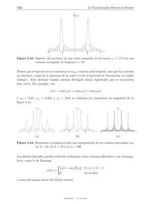 152                                                                        4.7 Transformada Discreta de Fourier

                                                        ˆ
                                                        X(ω)




                                                                                            ω
                           −π             −π
                                           2              0
                                                                           π
                                                                           2           π

Figura 4.43: Espectro del producto de una se˜al cosenoidal de frecuencia ω = π/2 con una
                                             n
             ventana rectangular de longitud L = 25.


N´tese que el espectro no se concentra en ±ω0 , como la se˜al original, sino que ha ocurrido
  o                                                       n
un derrame o fuga de la potencia de la se˜al a todo el intervalo de frecuencias (en ingl´s
                                          n                                               e
leakage). Este derrame impide adem´s distinguir l´
                                       a              ıneas espectrales que se encuentren
muy cerca. Por ejemplo, con

                                x(n) = cos(ω0 n) + cos(ω1 n) + cos(ω2 n)

y ω0 = 0,2π, ω1 = 0,22π y ω2 = 0,6π se obtienen las respuestas en magnitud de la
ﬁgura 4.44.
               ˆ
              |X(ω)|                                           ˆ
                                                              |X(ω)|                                  ˆ
                                                                                                     |X(ω)|




                                      ω                                            ω                                  ω
 −π     −π
         2      0
                       π
                       2          π       −π      −π
                                                   2            0
                                                                       π
                                                                       2       π       −π       −π
                                                                                                 2     0
                                                                                                              π
                                                                                                              2   π


              (a)                                             (b)                                    (c)

Figura 4.44: Respuestas en magnitud para una superposici´n de tres se˜ales cosenoidales con
                                                        o            n
             (a) L = 25, (b) L = 50 y (c) L = 100.


Los l´bulos laterales pueden reducirse utilizando otras ventanas diferentes a las rectangu-
     o
lares, como la de Hanning:

                                           1            2π
                                           2
                                               1 − cos L−1 n           0≤n≤L−1
                           w(n) =
                                           0                           en el resto

a costa del mayor ancho del l´bulo central.
                             o




                                               c 2005-2011 — P. Alvarado
 