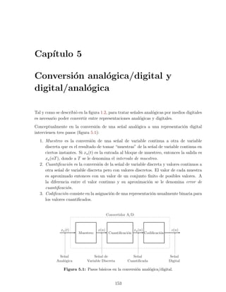 Cap´
   ıtulo 5

Conversi´n anal´gica/digital y
         o      o
digital/anal´gica
            o

Tal y como se describi´ en la ﬁgura 1.2, para tratar se˜ales anal´gicas por medios digitales
                      o                                n         o
es necesario poder convertir entre representaciones anal´gicas y digitales.
                                                          o
Conceptualmente en la conversi´n de una se˜al anal´gica a una representaci´n digital
                                 o        n       o                       o
intervienen tres pasos (ﬁgura 5.1):
  1. Muestreo es la conversi´n de una se˜al de variable continua a otra de variable
                                o             n
     discreta que es el resultado de tomar “muestras” de la se˜al de variable continua en
                                                                n
     ciertos instantes. Si xa (t) es la entrada al bloque de muestreo, entonces la salida es
     xa (nT ), donde a T se le denomina el intervalo de muestreo.
  2. Cuantiﬁcaci´n es la conversi´n de la se˜al de variable discreta y valores continuos a
                   o                o          n
     otra se˜al de variable discreta pero con valores discretos. El valor de cada muestra
             n
     es aproximado entonces con un valor de un conjunto ﬁnito de posibles valores. A
     la diferencia entre el valor continuo y su aproximaci´n se le denomina error de
                                                              o
     cuantiﬁcaci´n.
                  o
  3. Codiﬁcaci´n consiste en la asignaci´n de una representaci´n usualmente binaria para
                o                          o                    o
     los valores cuantiﬁcados.


                                          Convertidor A/D



              xa (t)               x(n)                     xq (n)                  c(n)
                        Muestreo           Cuantiﬁcaci´n
                                                      o              Codiﬁcaci´n
                                                                              o




             Se˜al
                n                Se˜al de
                                   n                      Se˜al
                                                            n                      Se˜al
                                                                                      n
            Anal´gica
                o            Variable Discreta         Cuantiﬁcada                 Digital

                Figura 5.1: Pasos b´sicos en la conversi´n anal´gica/digital.
                                   a                    o      o


                                                 153
 
