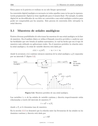 154                                                               5.1 Muestreo de se˜ales anal´gicas
                                                                                    n         o

Estos pasos en la pr´ctica se realizan en un solo bloque operacional.
                    a
La conversi´n digital/anal´gica es necesaria en todos aquellos casos en los que la represen-
            o             o
taci´n propiamente digital no tiene signiﬁcado para el usuario ﬁnal. Por ejemplo, la salida
    o
digital de un decodiﬁcador de voz debe ser convertida a una se˜al anal´gica ac´stica para
                                                                n       o        u
poder ser comprendida por los usuarios. Este proceso de conversi´n debe interpolar la
                                                                     o
se˜al discreta.
  n



5.1         Muestreo de se˜ ales anal´gicas
                          n          o
Existen diversas posibilidades de seleccionar las muestras de una se˜al anal´gica en la fase
                                                                     n       o
de muestreo. En el an´lisis cl´sico se utiliza el llamado muestreo peri´dico o uniforme por
                       a      a                                        o
las facilidades que este brinda al an´lisis matem´tico, lo cual ha hecho que sea el tipo de
                                     a               a
muestreo m´s utilizado en aplicaciones reales. En el muestreo peri´dico la relaci´n entre
             a                                                       o              o
la se˜al anal´gica y la se˜al de variable discreta est´ dada por
     n        o           n                            a
                             x(n) = xa (nT )          −∞<n<∞
donde la secuencia x(n) contiene entonces muestras de la se˜al anal´gica xa (t) separadas
                                                           n       o
por un intervalo T (ﬁgura 5.2).

      Se˜al
        n         xa (t)                                          x(n) = xa (nT )              Se˜al
                                                                                                  n
      Anal´gica
          o                                                                                    de variable
                                         Fs = 1/T                                              discreta
                                        Muestreo


   xa (t)                                     x(n)
                                                                    xa (t)
                                                                         x(n) = xa (nT )




                                         t                                                 n

                    Figura 5.2: Muestreo peri´dico de una se˜al anal´gica.
                                             o              n       o

Las variables t y n de las se˜ales de variable continua y discreta respectivamente est´n
                              n                                                       a
relacionadas a trav´s del intervalo de muestreo T
                   e
                                       t = nT = n/Fs
donde a Fs se le denomina tasa de muestreo.
En la secci´n 2.2.2 se demostr´ que la relaci´n entre las frecuencias de las se˜ales en los
           o                  o              o                                 n
dominios continuo y discreto est´ dada por
                                a
                                             ω = ΩT

                                      c 2005-2011 — P. Alvarado
 