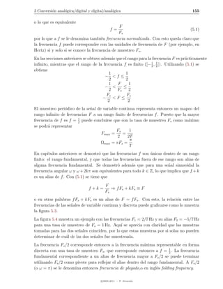 5 Conversi´n anal´gica/digital y digital/anal´gica
          o      o                           o                                         155

o lo que es equivalente
                                               F
                                            f=                                    (5.1)
                                               Fs
por lo que a f se le denomina tambi´n frecuencia normalizada. Con esto queda claro que
                                      e
la frecuencia f puede corresponder con las unidades de frecuencia de F (por ejemplo, en
Hertz) si y solo si se conoce la frecuencia de muestreo Fs .
En las secciones anteriores se obtuvo adem´s que el rango para la frecuencia F es pr´cticamente
                                            a                                       a
                                                                 1 1
inﬁnito, mientras que el rango de la frecuencia f es ﬁnito ([− 2 , 2 ]). Utilizando (5.1) se
obtiene
                                          1       1
                                        − <f ≤
                                          2       2
                                          1   F      1
                                        − <      ≤
                                          2   Fs     2
                                        Fs         Fs
                                       − <F ≤
                                         2          2
El muestreo peri´dico de la se˜al de variable continua representa entonces un mapeo del
                 o            n
rango inﬁnito de frecuencias F a un rango ﬁnito de frecuencias f . Puesto que la mayor
                       1
frecuencia de f es f = 2 puede concluirse que con la tasa de muestreo Fs como m´ximo
                                                                                 a
se podr´ representar
       a
                                            Fs     1
                                    Fmax =      =
                                             2    2T
                                                    π
                                    Ωmax = πFs =
                                                   T
En cap´ıtulos anteriores se demostr´ que las frecuencias f son unicas dentro de un rango
                                     o                         ´
ﬁnito: el rango fundamental, y que todas las frecuencias fuera de ese rango son alias de
alguna frecuencia fundamental. Se demostr´ adem´s que para una se˜al sinusoidal la
                                              o      a                   n
frecuencia angular ω y ω + 2kπ son equivalentes para todo k ∈ Z, lo que implica que f + k
es un alias de f . Con (5.1) se tiene que
                                         F
                               f +k =       ⇒ f Fs + kFs ≡ F
                                         Fs
o en otras palabras f Fs + kFs es un alias de F = f Fs . Con esto, la relaci´n entre las
                                                                              o
frecuencias de las se˜ales de variable continua y discreta puede graﬁcarse como lo muestra
                     n
la ﬁgura 5.3.
La ﬁgura 5.4 muestra un ejemplo con las frecuencias F1 = 2/7 Hz y su alias F2 = −5/7 Hz
para una tasa de muestreo de Fs = 1 Hz. Aqu´ se aprecia con claridad que las muestras
                                               ı
tomadas para las dos se˜ales coinciden, por lo que estas muestras por si solas no pueden
                       n
determinar de cu´l de las dos se˜ales fue muestreada.
                a               n
La frecuencia Fs /2 corresponde entonces a la frecuencia m´xima representable en forma
                                                            a
                                                                         1
discreta con una tasa de muestreo Fs , que corresponde entonces a f = 2 . La frecuencia
fundamental correspondiente a un alias de frecuencia mayor a Fs /2 se puede terminar
utilizando Fs /2 como pivote para reﬂejar el alias dentro del rango fundamental. A Fs /2
(o ω = π) se le denomina entonces frecuencia de plegado,o en ingl´s folding frequency.
                                                                  e

                                      c 2005-2011 — P. Alvarado
 