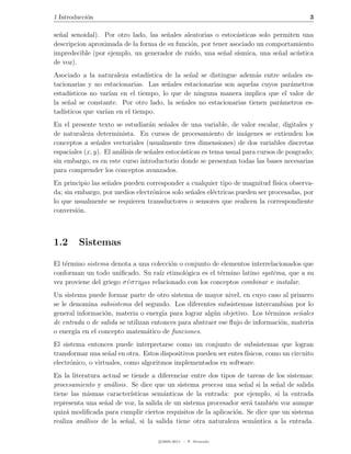 1 Introducci´n
            o                                                                              3

se˜al senoidal). Por otro lado, las se˜ales aleatorias o estoc´sticas solo permiten una
  n                                   n                       a
descripcion aproximada de la forma de su funci´n, por tener asociado un comportamiento
                                              o
impredecible (por ejemplo, un generador de ruido, una se˜al s´
                                                         n ısmica, una se˜al ac´stica
                                                                            n     u
de voz).
Asociado a la naturaleza estad´ ıstica de la se˜al se distingue adem´s entre se˜ales es-
                                               n                     a         n
tacionarias y no estacionarias. Las se˜ales estacionarias son aquelas cuyos par´metros
                                       n                                        a
estad´ısticos no var´ en el tiempo, lo que de ninguna manera implica que el valor de
                     ıan
la se˜al se constante. Por otro lado, la se˜ales no estacionarias tienen par´metros es-
      n                                     n                               a
tad´ısticos que var´ en el tiempo.
                   ıan
En el presente texto se estudiar´n se˜ales de una variable, de valor escalar, digitales y
                                    a    n
de naturaleza determinista. En cursos de procesamiento de im´genes se extienden los
                                                                     a
conceptos a se˜ales vectoriales (usualmente tres dimensiones) de dos variables discretas
                n
espaciales (x, y). El an´lisis de se˜ales estoc´sticas es tema usual para cursos de posgrado;
                        a           n          a
sin embargo, es en este curso introductorio donde se presentan todas las bases necesarias
para comprender los conceptos avanzados.
En principio las se˜ales pueden corresponder a cualquier tipo de magnitud f´
                   n                                                          ısica observa-
da; sin embargo, por medios electr´nicos solo se˜ales el´ctricas pueden ser procesadas, por
                                  o             n       e
lo que usualmente se requieren transductores o sensores que realicen la correspondiente
conversi´n.
         o



1.2      Sistemas

El t´rmino sistema denota a una colecci´n o conjunto de elementos interrelacionados que
    e                                     o
conforman un todo uniﬁcado. Su ra´ etimol´gica es el t´rmino latino syst¯ma, que a su
                                      ız      o           e                e
vez proviene del griego σ υ στ ηµα relacionado con los conceptos combinar e instalar.
                          ´
Un sistema puede formar parte de otro sistema de mayor nivel, en cuyo caso al primero
se le denomina subsistema del segundo. Los diferentes subsistemas intercambian por lo
general informaci´n, materia o energ´ para lograr alg´n objetivo. Los t´rminos se˜ales
                 o                     ıa               u                  e         n
de entrada o de salida se utilizan entonces para abstraer ese ﬂujo de informaci´n, materia
                                                                               o
o energ´ en el concepto matem´tico de funciones.
        ıa                       a
El sistema entonces puede interpretarse como un conjunto de subsistemas que logran
transformar una se˜al en otra. Estos dispositivos pueden ser entes f´
                    n                                               ısicos, como un circuito
electr´nico, o virtuales, como algoritmos implementados en software.
      o
En la literatura actual se tiende a diferenciar entre dos tipos de tareas de los sistemas:
procesamiento y an´lisis. Se dice que un sistema procesa una se˜al si la se˜al de salida
                    a                                             n          n
tiene las mismas caracter´ ısticas sem´nticas de la entrada: por ejemplo, si la entrada
                                       a
representa una se˜al de voz, la salida de un sistema procesador ser´ tambi´n voz aunque
                  n                                                 a      e
quiz´ modiﬁcada para cumplir ciertos requisitos de la aplicaci´n. Se dice que un sistema
     a                                                         o
realiza an´lisis de la se˜al, si la salida tiene otra naturaleza sem´ntica a la entrada.
           a             n                                            a

                                     c 2005-2011 — P. Alvarado
 