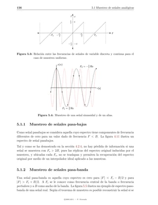 156                                                                5.1 Muestreo de se˜ales anal´gicas
                                                                                     n         o


                                                 f ω
                                                 1
                                                 2    π



                                                                                    F
                         −Fs   − Fs
                                 2
                                                          Fs
                                                          2             Fs


                                               1
                                             − 2 −π


Figura 5.3: Relaci´n entre las frecuencias de se˜ales de variable discreta y continua para el
                  o                             n
            caso de muestreo uniforme.

                                x(n)
                                                          F2 = − 5 Hz
                                                                 7




                                                                             t[s]




                                             2
                                      F1 =   7   Hz

                Figura 5.4: Muestreo de una se˜al sinusoidal y de un alias.
                                              n


5.1.1     Muestreo de se˜ ales pasa-bajos
                        n

Como se˜al pasabajos se considera aquella cuyo espectro tiene componentes de frecuencia
         n
diferentes de cero para un valor dado de frecuencia F < B. La ﬁgura 4.11 ilustra un
espectro de se˜al pasabajos.
              n
Tal y como se ha demostrado en la secci´n 4.2.4, no hay p´rdida de informaci´n si una
                                         o                  e                 o
se˜al se muestrea con Fs > 2B, pues las r´plicas del espectro original inducidas por el
  n                                        e
muestreo, y ubicadas cada Fs , no se traslapan y permiten la recuperaci´n del espectro
                                                                        o
original por medio de un interpolador ideal aplicado a las muestras.


5.1.2     Muestreo de se˜ ales pasa-banda
                        n

Una se˜al pasa-banda es aquella cuyo espectro es cero para |F | < Fc − B/2 y para
       n
|F | > Fc + B/2. A Fc se le conoce como frecuencia central de la banda o frecuencia
portadora y a B como ancho de la banda. La ﬁgura 5.5 ilustra un ejemplo de espectro paso-
banda de una se˜al real. Seg´n el teorema de muestreo es posible reconstruir la se˜al si se
                n           u                                                     n

                                       c 2005-2011 — P. Alvarado
 