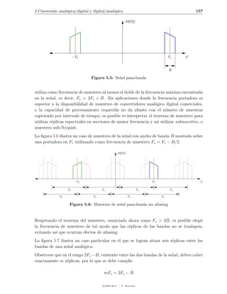 5 Conversi´n anal´gica/digital y digital/anal´gica
          o      o                           o                                             157

                                                      |H(Ω)|




                        −Fc                                                      Fc    F


                                                                                 B

                                Figura 5.5: Se˜al pasa-banda
                                              n


utiliza como frecuencia de muestreo al menos el doble de la frecuencia m´xima encontrada
                                                                           a
en la se˜al, es decir, Fs > 2Fc + B. En aplicaciones donde la frecuencia portadora es
         n
superior a la disponibilidad de muestreo de convertidores anal´gico digital comerciales,
                                                                 o
o la capacidad de procesamiento requerida no da abasto con el n´mero de muestras
                                                                        u
capturado por intervalo de tiempo, es posible re-interpretar el teorema de muestreo para
utilizar r´plicas espectrales en secciones de menor frecuencia y as´ utilizar submuestreo, o
          e                                                        ı
muestreo sub-Nyquist.
La ﬁgura 5.6 ilustra un caso de muestreo de la se˜al con ancho de banda B montada sobre
                                                 n
una portadora en Fc utilizando como frecuencia de muestreo Fs = Fc − B/2.

                                                 |H(Ω)|




                         −Fc                                           Fc                    F

                   Fs                 Fs                          Fs              Fs

              Fs                 Fs                       Fs                Fs

                    Figura 5.6: Muestreo de se˜al pasa-banda sin aliasing
                                              n


Respetando el teorema del muestreo, enunciado ahora como Fs > 2B, es posible elegir
la frecuencia de muestreo de tal modo que las r´plicas de las bandas no se traslapen,
                                               e
evitando as´ que ocurran efectos de aliasing.
            ı
La ﬁgura 5.7 ilustra un caso particular en el que se logran situar seis r´plicas entre las
                                                                         e
bandas de una se˜al anal´gica.
                 n       o
Obs´rvese que en el rango 2Fc − B, existente entre las dos bandas de la se˜al, deben caber
    e                                                                     n
exactamente m r´plicas, por lo que se debe cumplir
                e

                                       mFs = 2Fc − B

                                      c 2005-2011 — P. Alvarado
 