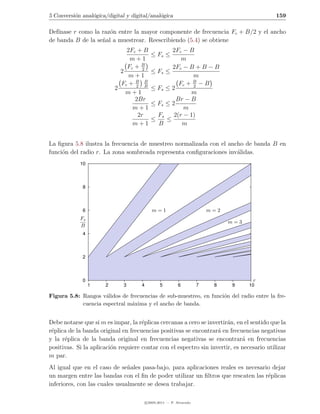 5 Conversi´n anal´gica/digital y digital/anal´gica
          o      o                           o                                             159

Def´
   ınase r como la raz´n entre la mayor componente de frecuencia Fc + B/2 y el ancho
                      o
de banda B de la se˜al a muestrear. Reescribiendo (5.4) se obtiene
                   n
                              2Fc + B              2Fc − B
                                            ≤ Fs ≤
                               m+1                     m
                              Fc + B2              2Fc − B + B − B
                            2               ≤ Fs ≤
                               m+1                         m
                            Fc + B B
                                 2 B
                                                      Fc + B − B
                                                           2
                          2                 ≤ Fs ≤ 2
                              m+1                         m
                                 2Br                 Br − B
                                            ≤ Fs ≤ 2
                                m+1                     m
                                  2r          Fs    2(r − 1)
                                            ≤    ≤
                                m+1           B        m


La ﬁgura 5.8 ilustra la frecuencia de muestreo normalizada con el ancho de banda B en
funci´n del radio r. La zona sombreada representa conﬁguraciones inv´lidas.
     o                                                               a
            10



             8



             6                              m=1                          m=2
            Fs
                                                                               m=3
            B
             4



             2



             0                                                                        r
                 1    2       3      4           5         6         7    8    9     10

Figura 5.8: Rangos v´lidos de frecuencias de sub-muestreo, en funci´n del radio entre la fre-
                     a                                             o
            cuencia espectral m´xima y el ancho de banda.
                               a


Debe notarse que si m es impar, la r´plicas cercanas a cero se invertir´n, en el sentido que la
                                     e                                 a
r´plica de la banda original en frecuencias positivas se encontrar´ en frecuencias negativas
 e                                                                 a
y la r´plica de la banda original en frecuencias negativas se encontrar´ en frecuencias
      e                                                                      a
positivas. Si la aplicaci´n requiere contar con el espectro sin invertir, es necesario utilizar
                         o
m par.
Al igual que en el caso de se˜ales pasa-bajo, para aplicaciones reales es necesario dejar
                               n
un margen entre las bandas con el ﬁn de poder utilizar un ﬁltros que rescaten las r´plicas
                                                                                   e
inferiores, con las cuales usualmente se desea trabajar.

                                         c 2005-2011 — P. Alvarado
 