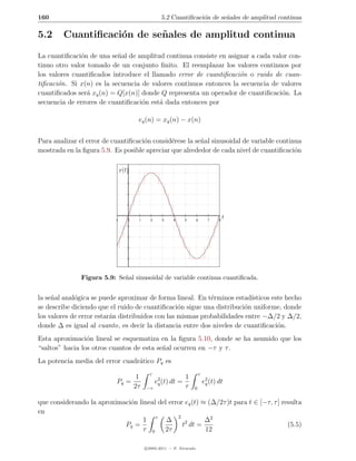 160                                                 5.2 Cuantiﬁcaci´n de se˜ales de amplitud continua
                                                                   o       n

5.2      Cuantiﬁcaci´n de se˜ ales de amplitud continua
                    o       n

La cuantiﬁcaci´n de una se˜al de amplitud continua consiste en asignar a cada valor con-
               o           n
tinuo otro valor tomado de un conjunto ﬁnito. El reemplazar los valores continuos por
los valores cuantiﬁcados introduce el llamado error de cuantiﬁcaci´n o ruido de cuan-
                                                                   o
tiﬁcaci´n. Si x(n) es la secuencia de valores continuos entonces la secuencia de valores
       o
cuantiﬁcados ser´ xq (n) = Q[x(n)] donde Q representa un operador de cuantiﬁcaci´n. La
                 a                                                               o
secuencia de errores de cuantiﬁcaci´n est´ dada entonces por
                                   o     a

                                        eq (n) = xq (n) − x(n)


Para analizar el error de cuantiﬁcaci´n consid´rese la se˜al sinusoidal de variable continua
                                     o        e          n
mostrada en la ﬁgura 5.9. Es posible apreciar que alrededor de cada nivel de cuantiﬁcaci´no

                                x(t)




                           -1      0    1     2     3     4     5       6     7    8
                                                                                       t




               Figura 5.9: Se˜al sinusoidal de variable continua cuantiﬁcada.
                             n


la se˜al anal´gica se puede aproximar de forma lineal. En t´rminos estad´
     n       o                                              e             ısticos este hecho
se describe diciendo que el ruido de cuantiﬁcaci´n sigue una distribuci´n uniforme, donde
                                                  o                    o
los valores de error estar´n distribuidos con las mismas probabilidades entre −∆/2 y ∆/2,
                          a
donde ∆ es igual al cuanto, es decir la distancia entre dos niveles de cuantiﬁcaci´n.
                                                                                    o
Esta aproximaci´n lineal se esquematiza en la ﬁgura 5.10, donde se ha asumido que los
                 o
“saltos” hacia los otros cuantos de esta se˜al ocurren en −τ y τ .
                                           n
La potencia media del error cuadr´tico Pq es
                                 a
                                              τ                         τ
                                        1                       1
                           Pq =                   e2 (t) dt =
                                                   q                        e2 (t) dt
                                                                             q
                                       2τ   −τ                  τ   0


que considerando la aproximaci´n lineal del error eq (t) ≈ (∆/2τ )t para t ∈ [−τ, τ ] resulta
                              o
en
                                               2
                                   1 τ ∆                  ∆2
                            Pq =                 t2 dt =                                (5.5)
                                  τ 0     2τ              12

                                            c 2005-2011 — P. Alvarado
 