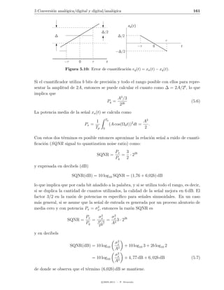5 Conversi´n anal´gica/digital y digital/anal´gica
          o      o                           o                                                   161


                                                               eq (t)
                                          ∆/2
           ∆                                             ∆/2
                                                                                        τ
                                                                        −τ          0       t
                                                       −∆/2

                 −τ       0      τ             t

                 Figura 5.10: Error de cuantiﬁcaci´n eq (t) = xa (t) − xq (t).
                                                  o


Si el cuantiﬁcador utiliza b bits de precisi´n y todo el rango posible con ellos para repre-
                                            o
sentar la amplitud de 2A, entonces se puede calcular el cuanto como ∆ = 2A/2b , lo que
implica que
                                               A2 /3
                                         Pq = 2b                                       (5.6)
                                                2
La potencia media de la se˜al xa (t) se calcula como
                          n
                                               Tp
                                     1                                       A2
                              Px =                  (A cos(Ω0 t))2 dt =         .
                                     Tp    0                                 2

Con estos dos t´rminos es posible entonces aproximar la relaci´n se˜al a ruido de cuanti-
               e                                              o    n
ﬁcaci´n (SQNR signal to quantization noise ratio) como:
     o
                                                       Px  3
                                     SQNR =               = · 22b
                                                       Pq  2
y expresada en decibels (dB)

                      SQNR(dB) = 10 log10 SQNR = (1,76 + 6,02b) dB

lo que implica que por cada bit a˜adido a la palabra, y si se utiliza todo el rango, es decir,
                                 n
si se duplica la cantidad de cuantos utilizados, la calidad de la se˜al mejora en 6 dB. El
                                                                      n
factor 3/2 en la raz´n de potencias es espec´
                     o                        ıﬁco para se˜ales sinusoidales. En un caso
                                                            n
m´s general, si se asume que la se˜al de entrada es generada por un proceso aleatorio de
  a                                n
                                   2
media cero y con potencia Px = σx , entonces la raz´n SQNR es
                                                     o
                              Px    σ2   σ2
                   SQNR =        = A2x = x 3 · 22b
                              Pq      /3
                                     2b
                                         A2
                                      2

y en decibels
                                                        2
                                                       σx
                      SQNR(dB) = 10 log10                   + 10 log10 3 + 2b log10 2
                                                       A2
                                                        2
                                                       σx
                                 = 10 log10                 + 4, 77 dB + 6, 02b dB              (5.7)
                                                       A2
de donde se observa que el t´rmino (6,02b) dB se mantiene.
                            e

                                          c 2005-2011 — P. Alvarado
 
