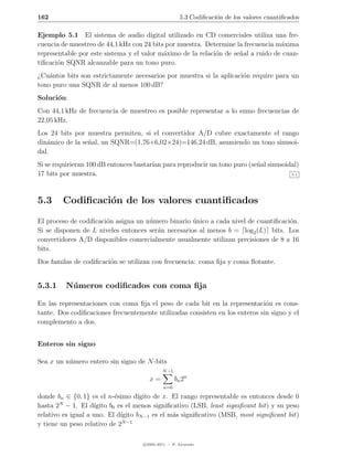 162                                                   5.3 Codiﬁcaci´n de los valores cuantiﬁcados
                                                                   o

Ejemplo 5.1 El sistema de audio digital utilizado en CD comerciales utiliza una fre-
cuencia de muestreo de 44,1 kHz con 24 bits por muestra. Determine la frecuencia m´xima
                                                                                   a
representable por este sistema y el valor m´ximo de la relaci´n de se˜al a ruido de cuan-
                                           a                 o       n
tiﬁcaci´n SQNR alcanzable para un tono puro.
       o
¿Cu´ntos bits son estrictamente necesarios por muestra si la aplicaci´n require para un
    a                                                                o
tono puro una SQNR de al menos 100 dB?
Soluci´n:
      o
Con 44,1 kHz de frecuencia de muestreo es posible representar a lo sumo frecuencias de
22,05 kHz.
Los 24 bits por muestra permiten, si el convertidor A/D cubre exactamente el rango
din´mico de la se˜al, un SQNR=(1,76+6,02×24)=146,24 dB, asumiendo un tono sinusoi-
   a             n
dal.
Si se requirieran 100 dB entonces bastar´ para reproducir un tono puro (se˜al sinusoidal)
                                        ıan                               n
17 bits por muestra.                                                                  5.1




5.3     Codiﬁcaci´n de los valores cuantiﬁcados
                 o
El proceso de codiﬁcaci´n asigna un n´mero binario unico a cada nivel de cuantiﬁcaci´n.
                       o             u              ´                               o
Si se disponen de L niveles entonces ser´n necesarios al menos b = log2 (L) bits. Los
                                        a
convertidores A/D disponibles comercialmente usualmente utilizan precisiones de 8 a 16
bits.
Dos familas de codiﬁcaci´n se utilizan con frecuencia: coma ﬁja y coma ﬂotante.
                        o


5.3.1    N´ meros codiﬁcados con coma ﬁja
          u

En las representaciones con coma ﬁja el peso de cada bit en la representaci´n es cons-
                                                                              o
tante. Dos codiﬁcaciones frecuentemente utilizadas consisten en los enteros sin signo y el
complemento a dos.


Enteros sin signo

Sea x un n´mero entero sin signo de N -bits
          u
                                             N −1
                                      x=            bn 2n
                                             n=0

donde bn ∈ {0, 1} es el n-´simo d´
                            e       ıgito de x. El rango representable es entonces desde 0
        N
hasta 2 − 1. El d´  ıgito b0 es el menos signiﬁcativo (LSB, least signiﬁcant bit) y su peso
relativo es igual a uno. El d´ıgito bN −1 es el m´s signiﬁcativo (MSB, most signiﬁcant bit)
                                                 a
                               N −1
y tiene un peso relativo de 2

                                    c 2005-2011 — P. Alvarado
 