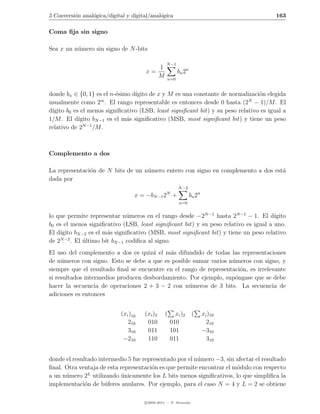 5 Conversi´n anal´gica/digital y digital/anal´gica
          o      o                           o                                          163

Coma ﬁja sin signo

Sea x un n´mero sin signo de N -bits
          u

                                                  N −1
                                          1
                                       x=                bn 2n
                                          M        n=0


donde bn ∈ {0, 1} es el n-´simo d´
                           e       ıgito de x y M es una constante de normalizaci´n elegida
                                                                                 o
                     m                                                       N
usualmente como 2 . El rango representable es entonces desde 0 hasta (2 − 1)/M . El
d´
 ıgito b0 es el menos signiﬁcativo (LSB, least signiﬁcant bit) y su peso relativo es igual a
1/M . El d´ ıgito bN −1 es el m´s signiﬁcativo (MSB, most signiﬁcant bit) y tiene un peso
                               a
              N −1
relativo de 2      /M .



Complemento a dos

La representaci´n de N bits de un n´mero entero con signo en complemento a dos est´
               o                   u                                              a
dada por
                                                         N −2
                                                  N
                                   x = −bN −1 2 +                bn 2n
                                                         n=0


lo que permite representar n´meros en el rango desde −2N −1 hasta 2N −1 − 1. El d´
                                u                                                     ıgito
b0 es el menos signiﬁcativo (LSB, least signiﬁcant bit) y su peso relativo es igual a uno.
El d´ıgito bN −2 es el m´s signiﬁcativo (MSB, most signiﬁcant bit) y tiene un peso relativo
                        a
     N −2
de 2      . El ultimo bit bN −1 codiﬁca al signo.
               ´
El uso del complemento a dos es quiz´ el m´s difundido de todas las representaciones
                                      a     a
de n´meros con signo. Esto se debe a que es posible sumar varios n´meros con signo, y
     u                                                             u
siempre que el resultado ﬁnal se encuentre en el rango de representaci´n, es irrelevante
                                                                      o
si resultados intermedios producen desbordamiento. Por ejemplo, sup´ngase que se debe
                                                                    o
hacer la secuencia de operaciones 2 + 3 − 2 con n´meros de 3 bits. La secuencia de
                                                   u
adiciones es entonces


                             (xi )10   (xi )2    (     xi )2       (     xi )10
                                210     010          010                   210
                                310     011          101                 −310
                              −210      110          011                   310


donde el resultado intermedio 5 fue representado por el n´mero −3, sin afectar el resultado
                                                         u
ﬁnal. Otra ventaja de esta representaci´n es que permite encontrar el m´dulo con respecto
                                       o                               o
               L
a un n´mero 2 utilizando unicamente los L bits menos signiﬁcativos, lo que simpliﬁca la
      u                     ´
implementaci´n de b´feres anulares. Por ejemplo, para el caso N = 4 y L = 2 se obtiene
              o       u

                                       c 2005-2011 — P. Alvarado
 