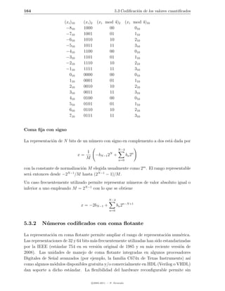 164                                                     5.3 Codiﬁcaci´n de los valores cuantiﬁcados
                                                                     o

                     (xi )10     (xi )2   (xi mod 4)2             (xi mod 4)10
                      −810       1000          00                     010
                      −710       1001          01                     110
                      −610       1010          10                     210
                      −510       1011          11                     310
                      −410       1100          00                     010
                      −310       1101          01                     110
                      −210       1110          10                     210
                      −110       1111          11                     310
                        010      0000          00                     010
                        110      0001          01                     110
                        210      0010          10                     210
                        310      0011          11                     310
                        410      0100          00                     010
                        510      0101          01                     110
                        610      0110          10                     210
                        710      0111          11                     310


Coma ﬁja con signo

La representaci´n de N bits de un n´mero con signo en complemento a dos est´ dada por
               o                   u                                       a
                                                          N −2
                                  1                 N
                               x=         −bN −1 2 +              bn 2n
                                  M                        n=0

con la constante de normalizaci´n M elegida usualmente como 2m . El rango representable
                               o
                       N −1
ser´ entonces desde −2
   a                        /M hasta (2N −1 − 1)/M .
Un caso frecuentemente utilizado permite representar n´meros de valor absoluto igual o
                                                      u
inferior a uno empleando M = 2N −1 con lo que se obtiene

                                                   N −2
                                x = −2bN −1 +             bn 2n−N +1
                                                   n=0



5.3.2    N´ meros codiﬁcados con coma ﬂotante
          u

La representaci´n en coma ﬂotante permite ampliar el rango de representaci´n num´rica.
               o                                                              o      e
Las representaciones de 32 y 64 bits m´s frecuentemente utilizadas han sido estandarizadas
                                      a
por la IEEE (est´ndar 754 en su versi´n original de 1985 y su m´s reciente versi´n de
                  a                     o                           a                o
2008). Las unidades de manejo de coma ﬂotante integradas en algunos procesadores
Digitales de Se˜al avanzados (por ejemplo, la familia C674x de Texas Instruments) as´
               n                                                                         ı
como algunos m´dulos disponibles gratuita y/o comercialmente en HDL (Verilog o VHDL)
                o
dan soporte a dicho est´ndar. La ﬂexibilidad del hardware reconﬁgurable permite sin
                         a

                                      c 2005-2011 — P. Alvarado
 