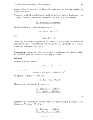 5 Conversi´n anal´gica/digital y digital/anal´gica
          o      o                           o                                    165

embargo utilizar formatos de coma ﬂotante adecuados para cada aplicaci´n espec´
                                                                      o       ıﬁca sin
afectar el desempe˜o.
                   n
Un n´mero codiﬁcado con el est´ndar consiste en un bit de signo s, el exponente e con
     u                         a
E bits y la mantisa m normalizada (fraccionaria) de M bits, y se codiﬁca como

                                s    Exponente e         Mantisa m

De forma algebraica, el n´mero representado es
                         u

                                    x = (−1)s × 1, m × 2e−bias

con
                                         bias = 2E−1 − 1
N´tese que la mantisa se completa con un 1 oculto (en el sentido de que no se indica
  o
expl´
    ıcitamente en la representaci´n), mientras que los bits especiﬁcados en la mantisa
                                  o
representan solo la parte fraccionaria.


Ejemplo 5.2 Indique cu´l es la representaci´n en coma ﬂotante del n´mero 10, 12510
                          a                    o                   u
en un formato de 14 bits que utiliza E = 6 bits y M = 7 bits.
Soluci´n:
      o
Primero, el bias est´ dado por
                    a

                               bias = 2E−1 − 1 = 25 − 1 = 31

y para la mantisa
                         10, 12510 = 1010, 00102 = 1, 01000102 × 23
El exponente corregido se obtiene con

                               e = 3 + bias = 3410 = 1000102

Finalmente, la representaci´n del n´mero es:
                           o       u

                               s     Exponente e         Mantisa m
                               0       1000102           01000102

                                                                                   5.2




Ejemplo 5.3 Encuentre qu´ n´mero decimal es representado por el c´digo de coma
                            e u                                  o
ﬂotante con E = 6 bits y M = 7 bits:

                               s     Exponente e         Mantisa m
                               1       0111102           10000002

                                        c 2005-2011 — P. Alvarado
 