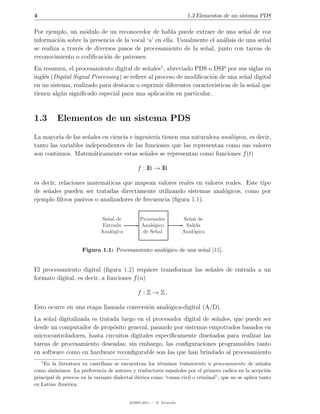 4                                                                        1.3 Elementos de un sistema PDS

Por ejemplo, un m´dulo de un reconocedor de habla puede extraer de una se˜al de voz
                    o                                                            n
informaci´n sobre la presencia de la vocal ‘a’ en ella. Usualmente el an´lisis de una se˜al
          o                                                             a               n
se realiza a trav´s de diversos pasos de procesamiento de la se˜al, junto con tareas de
                 e                                               n
reconocimiento o codiﬁcaci´n de patrones.
                           o
En resumen, el procesamiento digital de se˜ales1 , abreviado PDS o DSP por sus siglas en
                                            n
ingl´s (Digital Signal Processing) se reﬁere al proceso de modiﬁcaci´n de una se˜al digital
    e                                                               o             n
en un sistema, realizado para destacar o suprimir diferentes caracter´
                                                                     ısticas de la se˜al que
                                                                                     n
tienen alg´n signiﬁcado especial para una aplicaci´n en particular.
          u                                         o



1.3       Elementos de un sistema PDS
La mayor´ de las se˜ales en ciencia e ingenier´ tienen una naturaleza anal´gica, es decir,
          ıa         n                        ıa                          o
tanto las variables independientes de las funciones que las representan como sus valores
son continuos. Matem´ticamente estas se˜ales se representan como funciones f (t)
                       a                  n

                                              f : IR → IR

es decir, relaciones matem´ticas que mapean valores reales en valores reales. Este tipo
                           a
de se˜ales pueden ser tratadas directamente utilizando sistemas anal´gicos, como por
     n                                                                o
ejemplo ﬁltros pasivos o analizadores de frecuencia (ﬁgura 1.1).


                              Se˜al de
                                n               Procesador             Se˜al de
                                                                         n
                               Entrada          Anal´gico
                                                     o                  Salida
                              Anal´gica
                                  o              de Se˜al
                                                       n               Anal´gica
                                                                           o


                     Figura 1.1: Procesamiento anal´gico de una se˜al [15].
                                                   o              n


El procesamiento digital (ﬁgura 1.2) requiere transformar las se˜ales de entrada a un
                                                                n
formato digital, es decir, a funciones f (n)

                                               f : Z → Z.

Esto ocurre en una etapa llamada conversi´n anal´gica-digital (A/D).
                                         o      o
La se˜al digitalizada es tratada luego en el procesador digital de se˜ales, que puede ser
     n                                                               n
desde un computador de prop´sito general, pasando por sistemas empotrados basados en
                              o
microcontroladores, hasta circuitos digitales espec´
                                                   ıﬁcamente dise˜ados para realizar las
                                                                  n
tareas de procesamiento deseadas; sin embargo, las conﬁguraciones programables tanto
en software como en hardware reconﬁgurable son las que han brindado al procesamiento
    1
    En la literatura en castellano se encuentran los t´rminos tratamiento o procesamiento de se˜ales
                                                         e                                            n
como sin´nimos. La preferencia de autores y traductores espa˜oles por el primero radica en la acepci´n
         o                                                     n                                         o
principal de proceso en la variante dialectal ib´rica como “causa civil o criminal”, que no se aplica tanto
                                                e
en Latino Am´rica.
              e


                                           c 2005-2011 — P. Alvarado
 