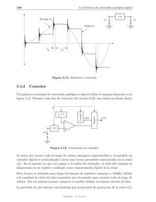 168                                                            5.4 Circuitos de conversi´n anal´gica digital
                                                                                        o      o


                                                                                                       S/H
                  Entrada U1                                                                     U1            U2

                                                                          Salida U2




                             tS          tH




                                   Figura 5.11: Muestreo y retenci´n
                                                                  o


5.4.2    Contador

Una primera estrategia de conversi´n anal´gica a digital utiliza el esquema ilustrado en la
                                  o      o
ﬁgura 5.12. Durante cada fase de retenci´n del circuito S/H, una se˜al con forma diente
                                        o                              n


                                   Fs
                                                               Contador




                                                                                   Registro




                                                                          w bits              w bits



                                   S/H
                    xa (t)




                                  Figura 5.12: Conversi´n con contador
                                                       o

de sierra s(t) recorre todo el rango de valores anal´gicos representables y en paralelo un
                                                     o
contador digital es reinicializado e inicia una cuenta ascendente sincronizada con la se˜al
                                                                                        n
s(t). En el instante en que s(t) supere a la salida del retenedor, el valor del contador es
almacenado en un registro y utilizado como representaci´n digital de la se˜al.
                                                           o                 n
Esta t´cnica es utilizada para bajas frecuencias de muestreo (menores a 50 kHz) debido
       e
a la cantidad de ciclos de reloj requeridos por el contador para recorrer todo el rango de
valores. Por las mismas razones, tampoco es posible utilizar un n´mero elevado de bits.
                                                                   u
La precisi´n de este m´todo est´ limitada por la precisi´n de generaci´n de la se˜al s(t),
          o           e        a                        o             o          n

                                              c 2005-2011 — P. Alvarado
 
