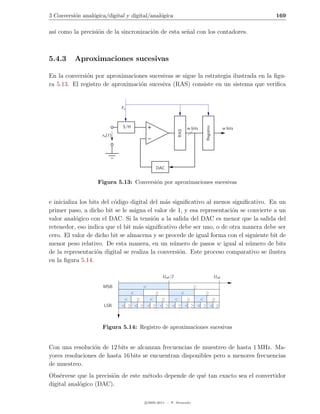 5 Conversi´n anal´gica/digital y digital/anal´gica
          o      o                           o                                                      169

as´ como la precisi´n de la sincronizaci´n de esta se˜al con los contadores.
  ı                o                    o            n



5.4.3     Aproximaciones sucesivas

En la conversi´n por aproximaciones sucesivas se sigue la estrategia ilustrada en la ﬁgu-
              o
ra 5.13. El registro de aproximaci´n sucesiva (RAS) consiste en un sistema que veriﬁca
                                  o


                              Fs



                              S/H




                                                                         Registro
                                                                w bits                     w bits




                                                          RAS
                     xa (t)




                                            DAC


                   Figura 5.13: Conversi´n por aproximaciones sucesivas
                                        o


e inicializa los bits del c´digo digital del m´s signiﬁcativo al menos signiﬁcativo. En un
                           o                  a
primer paso, a dicho bit se le asigna el valor de 1, y esa representaci´n se convierte a un
                                                                       o
valor anal´gico con el DAC. Si la tensi´n a la salida del DAC es menor que la salida del
           o                              o
retenedor, eso indica que el bit m´s signiﬁcativo debe ser uno, o de otra manera debe ser
                                    a
cero. El valor de dicho bit se almacena y se procede de igual forma con el siguiente bit de
menor peso relativo. De esta manera, en un n´mero de pasos w igual al n´mero de bits
                                                 u                           u
de la representaci´n digital se realiza la conversi´n. Este proceso comparativo se ilustra
                    o                               o
en la ﬁgura 5.14.

                                                Uref /2                             Uref

                     MSB               <                           ≥
                                   <        ≥            ≥  <
                               <   ≥   <   ≥   <   ≥   <   ≥
                      LSB     < ≥ < ≥ < ≥ < ≥ < ≥ < ≥ < ≥ < ≥



                     Figura 5.14: Registro de aproximaciones sucesivas


Con una resoluci´n de 12 bits se alcanzan frecuencias de muestreo de hasta 1 MHz. Ma-
                 o
yores resoluciones de hasta 16 bits se encuentran disponibles pero a menores frecuencias
de muestreo.
Obs´rvese que la precisi´n de este m´todo depende de qu´ tan exacto sea el convertidor
    e                   o           e                  e
digital anal´gico (DAC).
            o

                                       c 2005-2011 — P. Alvarado
 