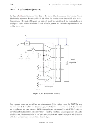 170                                                  5.4 Circuitos de conversi´n anal´gica digital
                                                                              o      o

5.4.4      Convertidor paralelo

La ﬁgura 5.15 muestra un m´todo directo de conversi´n denominado convertidor ﬂash o
                             e                         o
convertidor paralelo. En este m´todo, la salida del retenedor es comparada con 2w − 1
                                 e
tensiones de referencia obtenidas por una red resistiva. La salida de los comparadores se
interpreta como una secuencia de 2w − 1 bits que pueden ser codiﬁcados para obtener un
c´digo de w bits.
 o



                  Fs




                    S/H
        xa (t)

                          R/2                                   D   Q

                 Uref                               2w − 1

                                     R
                                                                D   Q
                                                                                    w bits
                                                    2w − 2




                                     R                                      Codec
                                                                D   Q

                                                    2

                                     R
                                                                D   Q

                                                    1

                                     R/2
                                              Comparadores




                            Figura 5.15: Convertidor paralelo




Las tasas de muestreo obtenibles con estos convertidores oscilan entre 1 y 500 MHz para
resoluciones de hasta 10 bits. Sin embargo, las tolerancias alcanzables en la fabricaci´n
                                                                                        o
de la red resistiva (por ejemplo 1023 resistencias en un convertidor de 10 bits) afectar´ a
directamente la linealidad del convertidor, o en otras palabras, la homogeneidad del ancho
anal´gico de tensi´n asignado al bit menos signiﬁcativo en todo el rango de conversi´n es
     o             o                                                                  o
dif´ de alcanzar con convertidores de este tipo.
   ıcil

                                    c 2005-2011 — P. Alvarado
 
