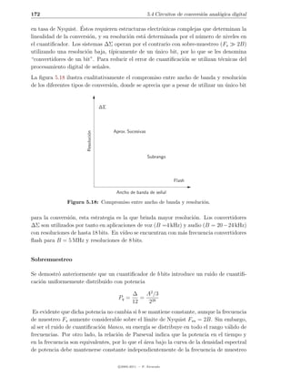 172                                                         5.4 Circuitos de conversi´n anal´gica digital
                                                                                     o      o

                     ´
en tasa de Nyquist. Estos requieren estructuras electr´nicas complejas que determinan la
                                                       o
linealidad de la conversi´n, y su resoluci´n est´ determinada por el n´mero de niveles en
                         o                o     a                     u
el cuantiﬁcador. Los sistemas ∆Σ operan por el contrario con sobre-muestreo (Fs       2B)
utilizando una resoluci´n baja, t´
                       o          ıpicamente de un unico bit, por lo que se les denomina
                                                     ´
“convertidores de un bit”. Para reducir el error de cuantiﬁcaci´n se utilizan t´cnicas del
                                                               o               e
procesamiento digital de se˜ales.
                            n
La ﬁgura 5.18 ilustra cualitativamente el compromiso entre ancho de banda y resoluci´n   o
de los diferentes tipos de conversi´n, donde se aprecia que a pesar de utilizar un unico bit
                                   o                                               ´


                                    ∆Σ




                                         Aprox. Sucesivas
                       Resoluci´n
                               o




                                                            Subrango




                                                                        Flash

                                          Ancho de banda de se˜al
                                                              n

               Figura 5.18: Compromiso entre ancho de banda y resoluci´n.
                                                                      o


para la conversi´n, esta estrategia es la que brinda mayor resoluci´n. Los convertidores
                o                                                   o
∆Σ son utilizados por tanto en aplicaciones de voz (B =4 kHz) y audio (B = 20 − 24 kHz)
con resoluciones de hasta 18 bits. En v´
                                       ıdeo se encuentran con m´s frecuencia convertidores
                                                               a
ﬂash para B = 5 MHz y resoluciones de 8 bits.


Sobremuestreo

Se demostr´ anteriormente que un cuantiﬁcador de b bits introduce un ruido de cuantiﬁ-
           o
caci´n uniformemente distribuido con potencia
    o

                                                   ∆   A2 /3
                                           Pq =       = 2b
                                                   12   2
 Es evidente que dicha potencia no cambia si b se mantiene constante, aunque la frecuencia
de muestreo Fs aumente considerable sobre el l´   ımite de Nyquist Fsn = 2B. Sin embargo,
al ser el ruido de cuantiﬁcaci´n blanco, su energ´ se distribuye en todo el rango v´lido de
                              o                   ıa                                a
frecuencias. Por otro lado, la relaci´n de Parseval indica que la potencia en el tiempo y
                                     o
en la frecuencia son equivalentes, por lo que el area bajo la curva de la densidad espectral
                                                 ´
de potencia debe mantenerse constante independientemente de la frecuencia de muestreo

                                           c 2005-2011 — P. Alvarado
 