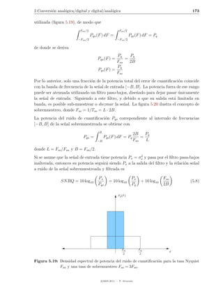 5 Conversi´n anal´gica/digital y digital/anal´gica
          o      o                           o                                                 173

utilizada (ﬁgura 5.19), de modo que
                          Fsn /2                       Fso /2
                                   Pqn (F ) dF =                Pqo (F ) dF = Pq
                         −Fsn /2                     −Fso /2

de donde se deriva
                                                  Pq    Pq
                                       Pqn (F ) =     =
                                                  Fsn   2B
                                                  Pq
                                       Pqo (F ) =
                                                  Fso
Por lo anterior, solo una fracci´n de la potencia total del error de cuantiﬁcaci´n coincide
                                o                                               o
con la banda de frecuencia de la se˜al de entrada [−B, B]. La potencia fuera de ese rango
                                   n
puede ser atenuada utilizando un ﬁltro paso-bajos, dise˜ado para dejar pasar unicamente
                                                         n                      ´
la se˜al de entrada. Siguiendo a este ﬁltro, y debido a que su salida est´ limitada en
     n                                                                       a
banda, es posible sub-muestrear o diezmar la se˜al. La ﬁgura 5.20 ilustra el concepto de
                                                 n
sobremuestreo, donde Fso = 1/Tso = L · 2B.
La potencia del ruido de cuantiﬁcaci´n Pqo correpondiente al intervalo de frecuencias
                                     o
[−B, B] de la se˜al sobremuestreada se obtiene con
                n
                                        B
                                                                  2B    Pq
                            Pqo =           Pqo (F ) dF = Pq          =
                                       −B                         Fso   L

donde L = Fso /Fsn y B = Fsn /2.
                                                           2
Si se asume que la se˜al de entrada tiene potencia Px = σx y pasa por el ﬁltro pasa-bajos
                      n
inalterada, entonces su potencia seguir´ siendo Px a la salida del ﬁltro y la relaci´n se˜al
                                       a                                            o    n
a ruido de la se˜al sobremuestreada y ﬁltrada es
                n

                                       Px                        Px                 Fso
               SN RQ = 10 log10                = 10 log10              + 10 log10             (5.8)
                                       Pqo                       Pq                 2B

                                                      Pq (F )




                                                         Fsn          Fso
                                                                                          F
                                                          2            2

Figura 5.19: Densidad espectral de potencia del ruido de cuantiﬁcaci´n para la tasa Nyquist
                                                                    o
             Fsn y una tasa de sobremuestreo Fso = 3Fsn .


                                         c 2005-2011 — P. Alvarado
 
