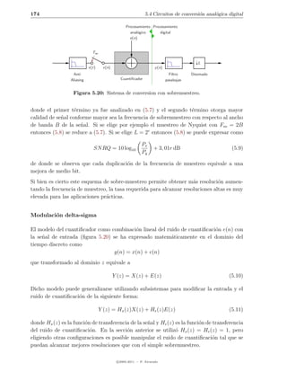 174                                                           5.4 Circuitos de conversi´n anal´gica digital
                                                                                       o      o

                                                  Procesamiento Procesamiento
                                                    anal´gico
                                                        o           digital
                                                    e(n)


                              Tso

                                                                                           L
                            x(t)     x(n)                           y (n)
                  Anti                                                        Filtro    Diezmado
                 Aliasing                      Cuantiﬁcador                 pasabajas


                   Figura 5.20: Sistema de conversion con sobremuestreo.


donde el primer t´rmino ya fue analizado en (5.7) y el segundo t´rmino otorga mayor
                   e                                                  e
calidad de se˜al conforme mayor sea la frecuencia de sobremuestreo con respecto al ancho
             n
de banda B de la se˜al. Si se elige por ejemplo el muestreo de Nyquist con Fso = 2B
                     n
entonces (5.8) se reduce a (5.7). Si se elige L = 2r entonces (5.8) se puede expresar como

                                                            Px
                              SN RQ = 10 log10                     + 3, 01r dB                       (5.9)
                                                            Pq

de donde se observa que cada duplicaci´n de la frecuencia de muestreo equivale a una
                                      o
mejora de medio bit.
Si bien es cierto este esquema de sobre-muestreo permite obtener m´s resoluci´n aumen-
                                                                     a          o
tando la frecuencia de muestreo, la tasa requerida para alcanzar resoluciones altas es muy
elevada para las aplicaciones pr´cticas.
                                a


Modulaci´n delta-sigma
        o

El modelo del cuantiﬁcador como combinaci´n lineal del ruido de cuantiﬁcaci´n e(n) con
                                          o                                o
la se˜al de entrada (ﬁgura 5.20) se ha expresado matem´ticamente en el dominio del
     n                                                   a
tiempo discreto como
                                 y(n) = x(n) + e(n)
que transformado al dominio z equivale a

                                            Y (z) = X(z) + E(z)                                     (5.10)

Dicho modelo puede generalizarse utilizando subsistemas para modiﬁcar la entrada y el
ruido de cuantiﬁcaci´n de la siguiente forma:
                    o

                                    Y (z) = Hx (z)X(z) + He (z)E(z)                                 (5.11)

donde Hx (z) es la funci´n de transferencia de la se˜al y He (z) es la funci´n de transferencia
                        o                           n                       o
del ruido de cuantiﬁcaci´n. En la secci´n anterior se utiliz´ Hx (z) = He (z) = 1, pero
                          o               o                      o
eligiendo otras conﬁguraciones es posible manipular el ruido de cuantiﬁcaci´n tal que se
                                                                                  o
puedan alcanzar mejores resoluciones que con el simple sobremuestreo.

                                             c 2005-2011 — P. Alvarado
 