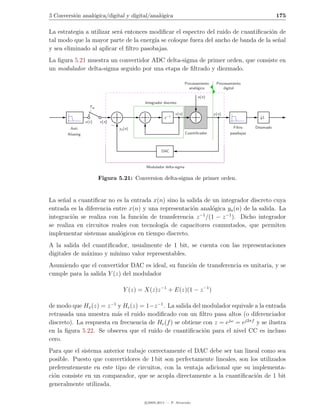 5 Conversi´n anal´gica/digital y digital/anal´gica
          o      o                           o                                                                      175

La estrategia a utilizar ser´ entonces modiﬁcar el espectro del ruido de cuantiﬁcaci´n de
                            a                                                       o
tal modo que la mayor parte de la energ´ se coloque fuera del ancho de banda de la se˜al
                                         ıa                                           n
y sea eliminado al aplicar el ﬁltro pasobajas.
La ﬁgura 5.21 muestra un convertidor ADC delta-sigma de primer orden, que consiste en
un modulador delta-sigma seguido por una etapa de ﬁltrado y diezmado.

                                                                     Procesamiento    Procesamiento
                                                                       anal´gico
                                                                           o              digital

                                                                            e(n)
                                           Integrador discreto
                    Tso
                                                             v (n)                   y (n)
                                                      z −1                                                  L
                  x(t)    x(n)
        Anti                     ya (n)                                                        Filtro    Diezmado
       Aliasing                                                      Cuantiﬁcador            pasabajas



                                                    DAC


                                            Modulador delta-sigma

                          Figura 5.21: Conversion delta-sigma de primer orden.


La se˜al a cuantiﬁcar no es la entrada x(n) sino la salida de un integrador discreto cuya
     n
entrada es la diferencia entre x(n) y una representaci´n anal´gica ya (n) de la salida. La
                                                      o       o
integraci´n se realiza con la funci´n de transferencia z /(1 − z −1 ). Dicho integrador
         o                         o                     −1

se realiza en circuitos reales con tecnolog´ de capacitores conmutados, que permiten
                                           ıa
implementar sistemas anal´gicos en tiempo discreto.
                           o
A la salida del cuantiﬁcador, usualmente de 1 bit, se cuenta con las representaciones
digitales de m´ximo y m´
              a         ınimo valor representables.
Asumiendo que el convertidor DAC es ideal, su funci´n de transferencia es unitaria, y se
                                                   o
cumple para la salida Y (z) del modulador

                                   Y (z) = X(z)z −1 + E(z)(1 − z −1 )

de modo que Hx (z) = z −1 y He (z) = 1−z −1 . La salida del modulador equivale a la entrada
retrasada una muestra m´s el ruido modiﬁcado con un ﬁltro pasa altos (o diferenciador
                          a
discreto). La respuesta en frecuencia de He (f ) se obtiene con z = ejω = ej2πf y se ilustra
en la ﬁgura 5.22. Se observa que el ruido de cuantiﬁcaci´n para el nivel CC es incluso
                                                            o
cero.
Para que el sistema anterior trabaje correctamente el DAC debe ser tan lineal como sea
posible. Puesto que convertidores de 1 bit son perfectamente lineales, son los utilizados
preferentemente en este tipo de circuitos, con la ventaja adicional que su implementa-
ci´n consiste en un comparador, que se acopla directamente a la cuantiﬁcaci´n de 1 bit
  o                                                                          o
generalmente utilizada.

                                           c 2005-2011 — P. Alvarado
 