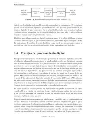 1 Introducci´n
            o                                                                                5


        Se˜al de
          n                                 Procesador                           Se˜al de
                                                                                   n
                         Convertidor                               Convertidor
         Entrada                            Digital de                            Salida
                            A/D                                       D/A
        Anal´gica
            o                                 Se˜al
                                                n                                Anal´gica
                                                                                     o


                 Figura 1.2: Procesamiento digital de una se˜al anal´gica [15].
                                                            n       o


digital una ﬂexibilidad inalcanzable con sistemas anal´gicos equivalentes. El vertiginoso
                                                      o
avance en la electr´nica digital ha permitido el uso cada vez m´s generalizado de las
                    o                                             a
t´cnicas digitales de procesamiento. En la actualidad hasta los m´s peque˜os tel´fonos
 e                                                                 a        n      e
celulares utilizan algoritmos de alta complejidad que hace tan solo 15 a˜os hubieran
                                                                           n
requerido computadores de gran tama˜o y costo.
                                      n
El ultimo paso del procesamiento digital consiste en convertir la salida del bloque procesa-
   ´
dor a una se˜al anal´gica, lo que ocurre en el llamado convertidor digital-anal´gico (D/A).
            n       o                                                           o
En aplicaciones de an´lisis de se˜al, la ultima etapa puede no ser necesaria, cuando la
                      a            n      ´
informaci´n a extraer se obtiene directamente de las representaciones digitales.
         o



1.4     Ventajas del procesamiento digital

Para poder representar una se˜al anal´gica por medio de una se˜al digital sin que sufra
                              n        o                         n
p´rdidas de informaci´n considerables, la se˜al anal´gica debe ser digitalizada con una
  e                   o                     n        o
tasa de muestreo suﬁcientemente alta (esto se analizar´ con suﬁciente detalle en cap´
                                                      a                              ıtulos
posteriores). La tecnolog´ digital impone l´
                          ıa                 ımites de velocidad de procesamiento, que,
aunque cada vez menos restrictivos, determinan los anchos de banda de se˜ales que pue-
                                                                           n
den ser tratadas digitalmente. Es por esto que los sistemas anal´gicos siguen siendo
                                                                    o
irreemplazables en aplicaciones con se˜ales de anchos de banda en el orden de los gi-
                                       n
gaherz. Otro ambito de dominio anal´gico son sistemas de bajo consumo de potencia (en
              ´                      o
el orden de los microwatts). Tanto los m´dulos de conversi´n ADC como DAC, as´ como
                                         o                  o                      ı
los microcontroladores o microprocesadores digitales tendr´n siempre un mayor consumo
                                                            a
de potencia en la implementaci´n de ﬁltros digitales que ﬁltros hom´logos anal´gicos, o
                               o                                     o           o
de capacitores conmutados, implementados en tecnolog´ integradas.
                                                        ıas
En casos donde las se˜ales pueden ser digitalizadas sin perder informaci´n de forma
                       n                                                     o
considerable y se cuenta con suﬁciente tiempo y potencia para realizar las conversiones
y los c´lculos necesarios, es preferible utilizar un sistema digital sobre su equivalente
       a
anal´gico. Esto por varias razones:
    o
Los sistemas digitales son usualmente m´s baratos y conﬁables para el procesamiento de
                                         a
se˜ales. Como ya se mencion´, pueden utilizarse sistemas programables, por lo que a
  n                            o
trav´s de cambios en el software pueden modiﬁcarse o adaptarse sus caracter´
    e                                                                          ısticas, pro-
veyendo as´ un alto grado de ﬂexibilidad en el dise˜o. Adem´s, las precisiones alcanzables
           ı                                       n       a
con sistemas digitales son usualmente mucho mayores que los circuitos anal´gicos, en los
                                                                             o
que el error acumulado en forma de ruido aumenta con cada etapa de procesamiento.

                                       c 2005-2011 — P. Alvarado
 