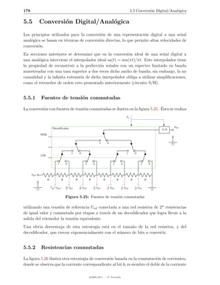 178                                                                                                               5.5 Conversi´n Digital/Anal´gica
                                                                                                                              o              o

5.5          Conversi´n Digital/Anal´gica
                     o              o
Los principios utilizados para la conversi´n de una representaci´n digital a una se˜al
                                           o                      o                    n
anal´gica se basan en t´cnicas de conversi´n directas, lo que permite altas velocidades de
    o                  e                  o
conversi´n.
        o
En secciones anteriores se determin´ que en la conversi´n ideal de una se˜al digital a
                                     o                    o                  n
una anal´gica interviene el interpolador ideal sa(t) = sen(πt)/πt. Este interpolador tiene
         o
la propiedad de reconstruir a la perfecci´n se˜ales con un espectro limitado en banda
                                          o     n
muestreadas con una tasa superior a dos veces dicho ancho de banda; sin embargo, la no
causalidad y la inﬁnita extensi´n de dicho interpolador obliga a utilizar simpliﬁcaciones,
                               o
como el retenedor de orden cero presentado anteriormente (circuito S/H).


5.5.1        Fuentes de tensi´n conmutadas
                             o

           o                      o                                          ´
La conversi´n con fuentes de tensi´n conmutadas se ilustra en la ﬁgura 5.25. Esta se realiza
                                                                                                             Fs


                         Decodiﬁcador                                                                                                           Usal
                                                                                                                                          S/H
             MSB

                                                                             1        0


                                             1        0                                                      1        0
             LSB

                              1       0                      1        0                      1        0                      1        0


      Uref
                   R              R               R               R               R               R               R               R

                       2w −1    ...    6               5               4               3               2               1
                        2w Uref       2w   Uref       2w   Uref       2w   Uref       2w   Uref       2w   Uref       2w   Uref


                                      Figura 5.25: Fuentes de tensi´n conmutadas
                                                                   o

utilizando una tensi´n de referencia Uref conectada a una red resistiva de 2w resistencias
                    o
de igual valor y conmutada por etapas a trav´s de un decodiﬁcador que logra llevar a la
                                              e
salida del retenedor la tensi´n equivalente.
                             o
Una obvia desventaja de esta estrategia est´ en el tama˜o de la red resistiva, y del
                                           a            n
decodiﬁcador, que crecen exponencialmente con el n´mero de bits a convertir.
                                                  u


5.5.2        Resistencias conmutadas

La ﬁgura 5.26 ilustra otra estrategia de conversi´n basada en la conmutaci´n de corrientes,
                                                 o                           o
donde se observa que la corriente correspondiente al bit bi es siembre el doble de la corriente

                                                                  c 2005-2011 — P. Alvarado
 