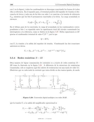 180                                                                 5.5 Conversi´n Digital/Anal´gica
                                                                                o              o

con 1 en la ﬁgura), todos los condensadores se descargan conectando los bornes de todos
ellos a referencia. En el segundo paso, el terminal positivo del seguidor de tensi´n se des-
                                                                                  o
conecta de tierra y cada uno de los bits con valor 1 se conectan a la tensi´n de referencia
                                                                           o
Uref , mientras que los bits 0 permanecen conectados a la tierra. La carga acumulada es
entonces
                                                C              C
                        Uref Q = bw−1 C + bw−2 + . . . + b0 w−1
                                                 2           2
En el ultimo paso de la conversi´n, la carga Q acumulada en los condensadores corres-
       ´                          o
pondientes a bits 1 es repartida entre la capacitancia total del circuito conmutando los
interruptores a la referencia, como se ilustra en la ﬁgura 5.27. Dicha capacitancia es 2C
gracias al condensador terminal de valor C/2w−1 , por lo que

                                               Q = 2CU1

con U1 la tensi´n a la salida del seguidor de tensi´n. Combinando las dos ecuaciones
                o                                  o
anteriores se deriva

                      U1 = bw−1 2−1 + bw−2 2−2 + . . . b1 2−w+1 + b0 2−w Uref


5.5.4        Redes resistivas R − 2R

Otra manera de lograr conmutaci´n de corrientes es a trav´s de redes resistivas R −
                                   o                           e
2R como la ilustrada en la ﬁgura 5.28. A diferencia de la estructura de resistencias
conmutadas, solo se requieren aqu´ dos valores de resistencias con una raz´n de valor 2:1.
                                 ı                                        o
Obs´rvese que en cada nodo la corriente que entra divide en dos tantos iguales, de modo
   e

                       R           R             R




                2R            2R          2R                  2R        2R
      Uref

                                                                               R
                MSB                                          LSB




                                                                                        S/N
                                                                                              Usal




                     Figura 5.28: Conversi´n digital-anal´gica con redes R-2R
                                          o              o


que la tensi´n U1 a la salida del ampliﬁcador operacional es
            o

                                        bw−1 bw−2          b1   b0
                     U1 = −RI = −R          +     + . . . w−1 + w            Uref
                                         2R   4R         2     2
                       = −Uref bw−1 2−1 + bw−2 2−2 + . . . + b1 2−w+1 + b0 2−w


                                        c 2005-2011 — P. Alvarado
 