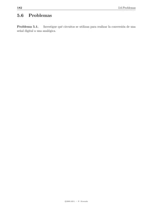 182                                                                          5.6 Problemas

5.6     Problemas

Problema 5.1.       Investigue qu´ circuitos se utilizan para realizar la conversi´n de una
                                 e                                                o
se˜al digital a una anal´gica.
  n                     o




                                    c 2005-2011 — P. Alvarado
 